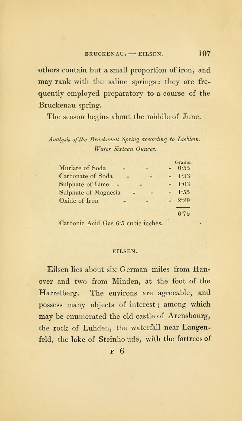 others contain, but a small proportion of iron, and may rank with the saline springs : they are fre- quently employed preparatory to a course of the Bruckenau spring. The season begins about the middle of June. Analysis of the Bruckenau Spring according to Lieblein. Water Sixteen Ounces. Grains. Muriate of Soda . _ - 0*55 Carbonate of Soda _ - - 1-33 Sulphate of Lime - - - 1'03 Sulphate of Magnesia _ - - 1*55 Oxide of Ii-on - - - 2-29 6-75 Carbonic Acid Gas 6*5 cubic inches. EILSEN. Eilsen lies about six German miles from Han- over and two from Minden, at the foot of the Harrelberg. The environs are agreeable, and possess many objects of interest; among which may be enumerated the old castle of Arensbourg, the rock of Luhden, the waterfall near Langen- feld, the lake of Steinho ude, with the fortrees of