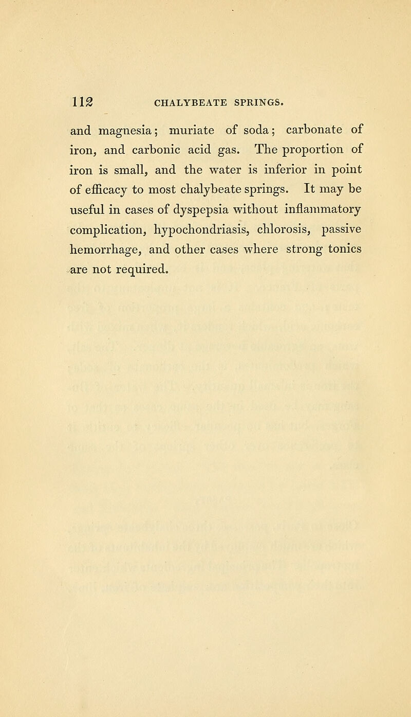 and magnesia; muriate of soda; carbonate of iron, and carbonic acid gas. The proportion of iron is small, and the water is inferior in point of efficacy to most chalybeate springs. It may be useful in cases of dyspepsia without inflammatory complication, hypochondriasis, chlorosis, passive hemorrhage, and other cases where strong tonics ^re not required.