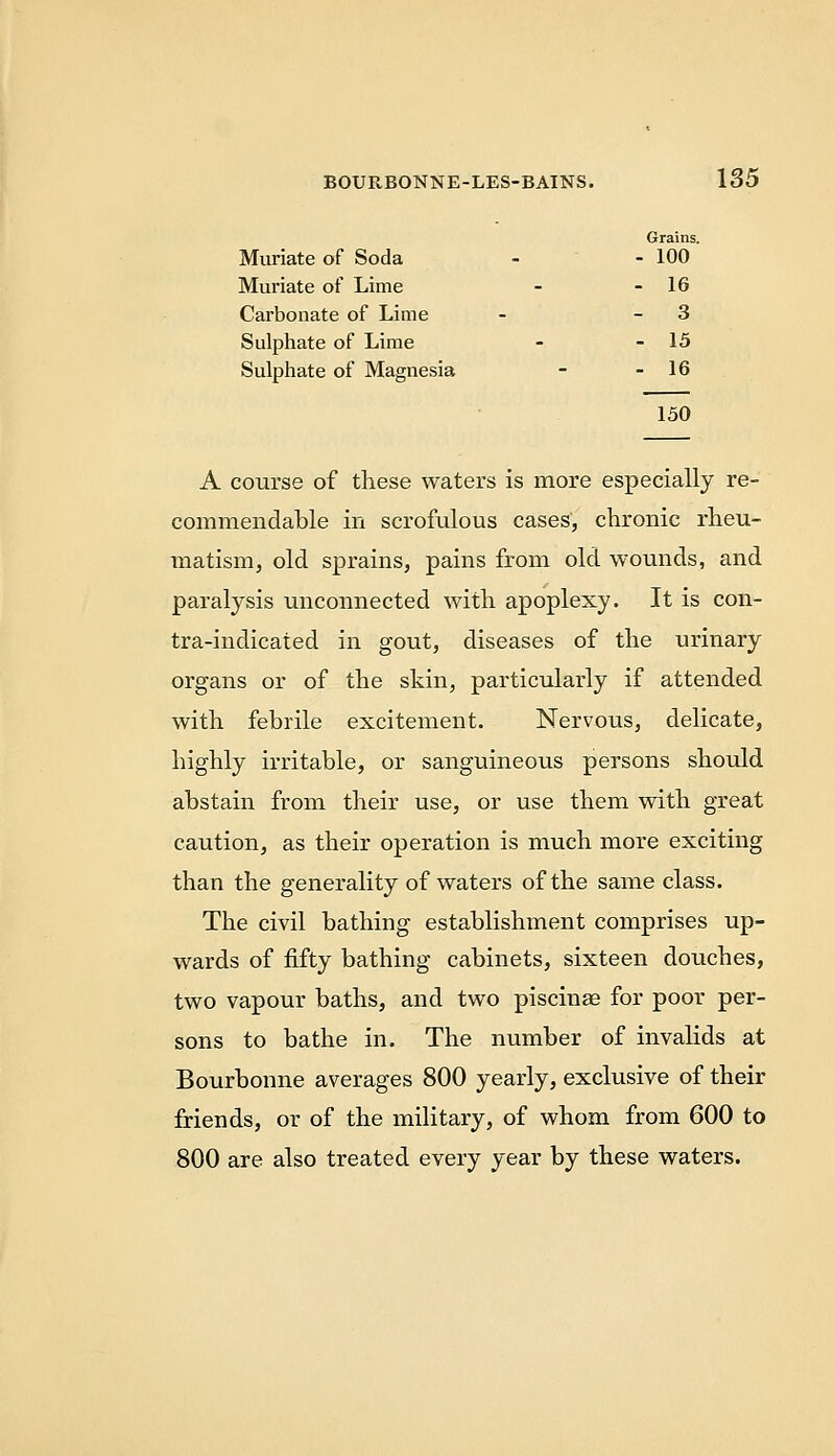 Grains. Muriate of Soda - - 100 Muriate of Lime - - 16 Carbonate of Lime - - 3 Sulphate of Lime - - 15 Sulphate of Magnesia - - 16 150 A course of these waters is more especially re- commendable in scrofulous cases, chronic rheu- inatism, old sprains, pains from old wounds, and paralysis unconnected with apoplexy. It is con- tra-indicated in gout, diseases of the urinary organs or of the skin, particularly if attended with febrile excitement. Nervous, delicate, highly irritable, or sanguineous persons should abstain from their use, or use them with great caution, as their operation is much more exciting than the generality of waters of the same class. The civil bathing establishment comprises up- wards of fifty bathing cabinets, sixteen douches, two vapour baths, and two piscinae for poor per- sons to bathe in. The number of invalids at Bourbonne averages 800 yearly, exclusive of their friends, or of the military, of whom from 600 to 800 are also treated every year by these waters.