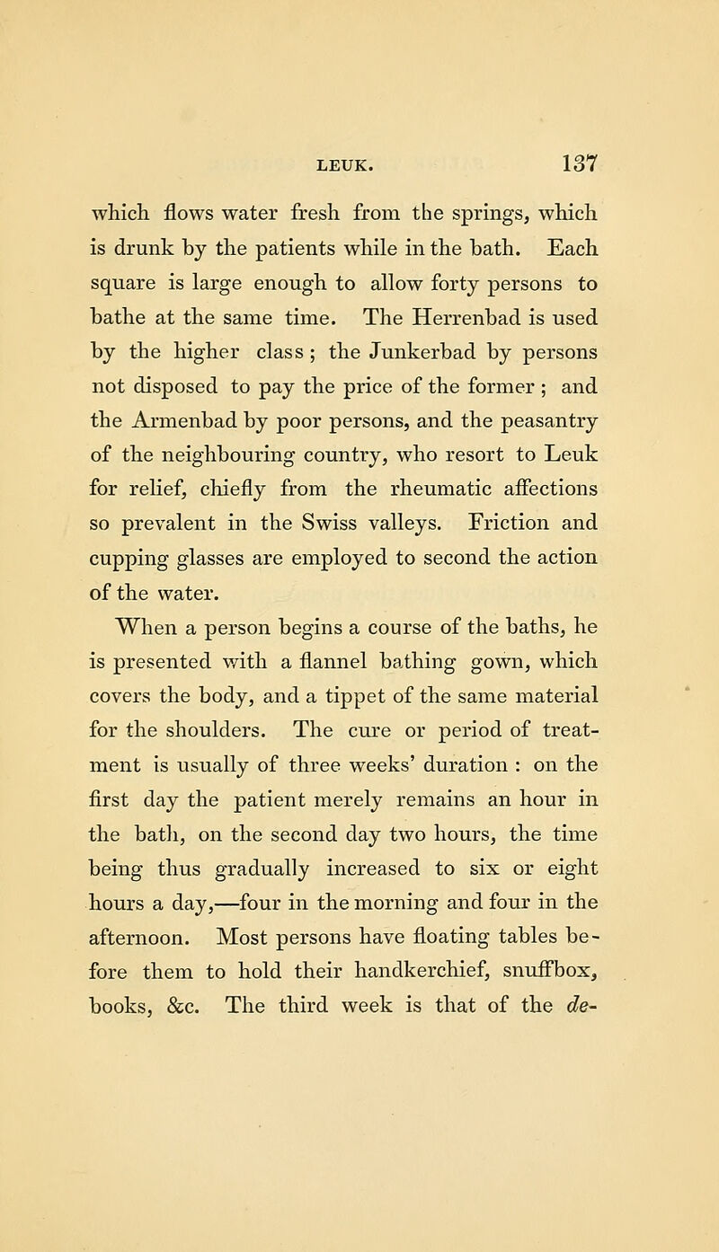 which flows water fresh from the springs, which is drunk by the patients while in the bath. Each square is large enough to allow forty persons to bathe at the same time. The Herrenbad is used by the higher class; the Junkerbad by persons not disposed to pay the price of the former ; and the Armenbad by poor persons, and the peasantry of the neighbouring country, who resort to Leuk for relief, chiefly from the rheumatic affections so prevalent in the Swiss valleys. Friction and cupping glasses are employed to second the action of the water. When a person begins a course of the baths, he is presented v/ith a flannel bathing gown, which covers the body, and a tippet of the same material for the shoulders. The cure or period of treat- ment is usually of three weeks' duration : on the first day the patient merely remains an hour in the bath, on the second day two hours, the time being thus gradually increased to six or eight hours a day,—four in the morning and four in the afternoon. Most persons have floating tables be- fore them to hold their handkerchief, snuflfbox, books, &c. The third week is that of the de-