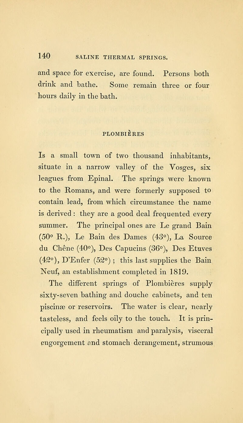 and space for exercise, are found. Persons both drink and bathe. Some remain three or four hours daily in the bath. PLOMBIERES Is a small town of two thousand inhabitants, situate in a narrow valley of the Vosges, six leagues from Epinal. The springs were known to the Romans, and were formerly supposed to contain lead, from which circumstance the name is derived : they are a good deal frequented every summer. The principal ones are Le grand Bain (50° R.), Le Bain des Dames (43°), La Source du Chene (40°), Des Capucins (36°), Des Etuves (42°), D'Enfer (52°); this last supplies the Bain Neuf, an establishment completed in 1819. The different springs of Plombieres supply sixty-seven bathing and douche cabinets, and ten piscinee or reservoirs. The water is clear, nearly tasteless, and feels oily to the touch. It is prin- cipally used in rheumatism and paralysis, visceral engorgement and stomach derangement, strumous
