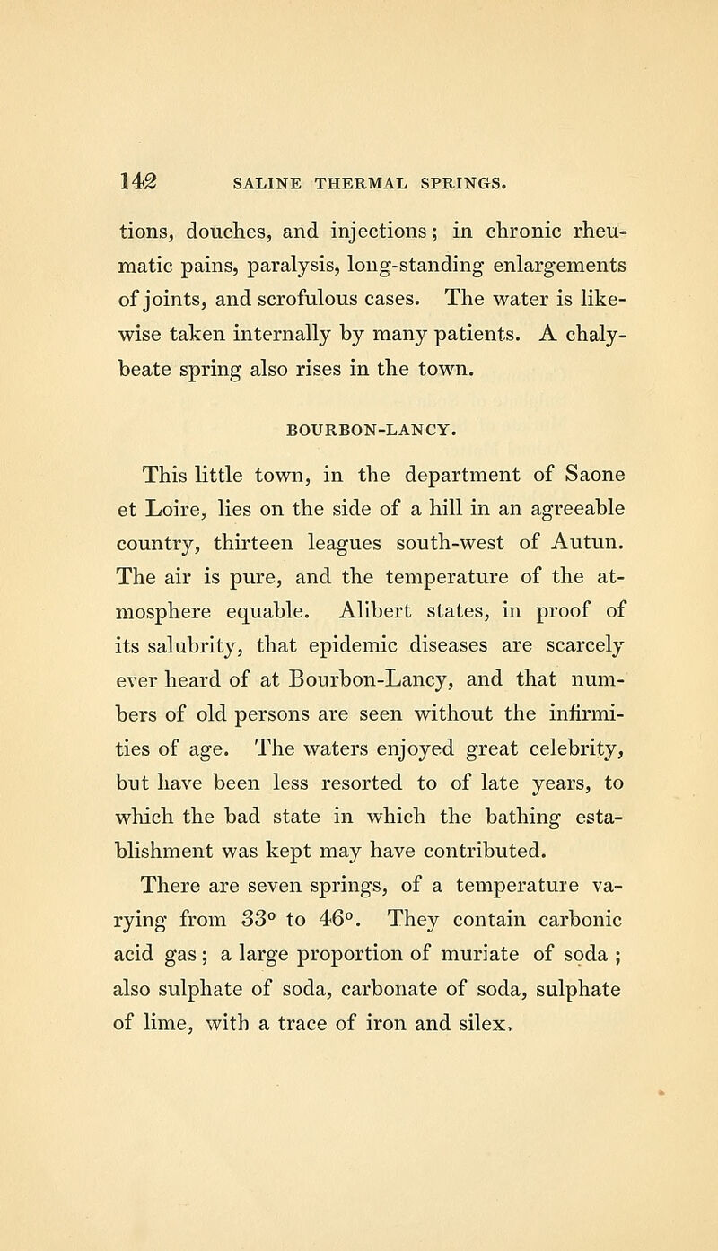 tions, douches, and injections; in chronic rheu- matic pains, paralysis, long-standing enlargements of joints, and scrofulous cases. The water is like- wise taken internally by many patients. A chaly- beate spring also rises in the town. BOURBON-LANCY. This little town, in the department of Saone et Loire, lies on the side of a hill in an agreeable country, thirteen leagues south-west of Autun. The air is pure, and the temperature of the at- mosphere equable. Alibert states, in proof of its salubrity, that epidemic diseases are scarcely ever heard of at Bourbon-Lancy, and that num- bers of old persons are seen without the infirmi- ties of age. The waters enjoyed great celebrity, but have been less resorted to of late years, to which the bad state in which the bathing esta- blishment was kept may have contributed. There are seven springs, of a temperature va- rying from S3° to 46°. They contain carbonic acid gas ; a large proportion of muriate of soda ; also sulpha.te of soda, carbonate of soda, sulphate of lime, with a trace of iron and silex.