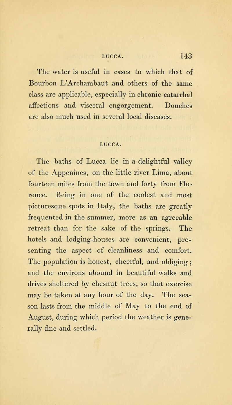 The water is useful in cases to which that of Bourbon L'Archambaut and others of the same class are applicable, especially in chronic catarrhal affections and visceral engorgement. Douches are also much used in several local diseases. LUCCA. The baths of Lucca lie in a delightful valley of the Appenines, on the little river Lima, about fourteen miles from the town and forty from Flo- rence. Being in one of the coolest and most picturesque spots in Italy, the baths are greatly frequented in the summer, more as an agreeable retreat than for the sake of the springs. The hotels and lodging-houses are convenient, pre- senting the aspect of cleanliness and comfort. The population is honest, cheerful, and obliging ; and the environs abound in beautiful walks and drives sheltered by chesnut trees, so that exercise may be taken at any hour of the day. The sea- son lasts from the middle of May to the end of August, during which period the weather is gene- rally fine and settled.