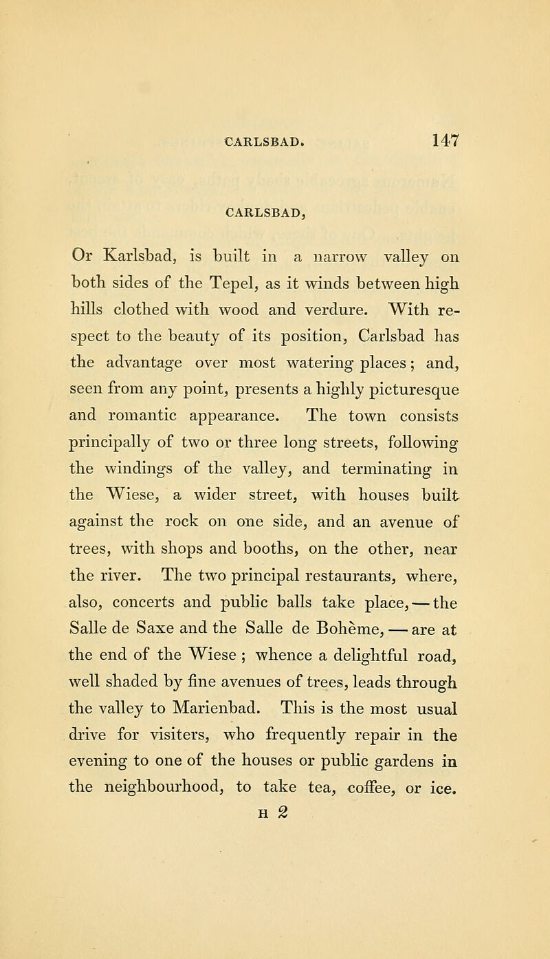 CARLSBAD, Or Karlsbad, is built in a narrow valley on both sides of the Tepel, as it winds between high hills clothed with wood and verdure. With re- spect to the beauty of its position, Carlsbad has the advantage over most watering places; and, seen from any point, presents a highly picturesque and romantic appearance. The town consists principally of two or three long streets, following the windings of the valley, and terminating in the Wiese, a wider street, with houses built against the rock on one side, and an avenue of trees, with shops and booths, on the other, near the river. The two principal restaurants, where, also, concerts and pubhc balls take place, — the Salle de Saxe and the Salle de Boheme, — are at the end of the Wiese ; whence a delightful road, well shaded by fine avenues of trees, leads through the valley to Marienbad. This is the most usual drive for visiters, who frequently repair in the evening to one of the houses or public gardens in the neighbourhood, to take tea, coffee, or ice.