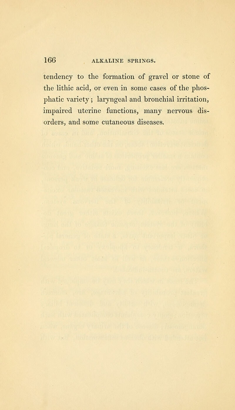 tendency to the formation of gravel or stone of the lithic acid, or even in some cases of the phos- phatic variety; laryngeal and bronchial irritation, impaired uterine functions, many nervous dis- orders, and some cutaneous diseases.