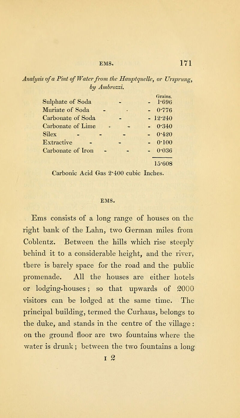 Analysk of a Pint of Water from the Hawptquelle, or Ursprung, by Ambrozzi. Sulphate of Soda Grains. - 1-696 Muriate of Soda - 0-776 Carbonate of Soda - 12-240 Carbonate of Lime - 0-340 SUex - 0-420 Extractive - 0-100 Carbonate of Iron - 0-036 15-608 Carbonic Acid Gas 2-400 cubic Inches. EMS. Ems consists of a long range of houses on the right bank of the Lahn, two German miles from Coblentz. Between the hills which rise steeply behind it to a considerable height, and the river, there is barely space for the road and the public promenade. All the houses are either hotels or lodging-houses; so that upwards of 2000 visitors can be lodged at the same time. The principal building, termed the Curhaus, belongs to the duke, and stands in the centre of the village: on the ground floor are two fountains where the water is drunk; between the two fountains a long