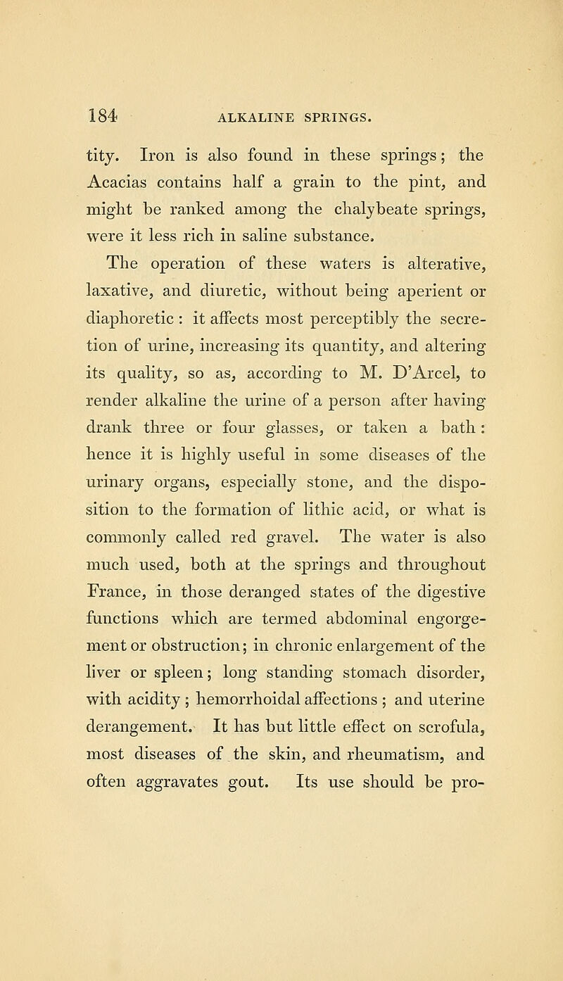 titj. Iron is also found in these springs; the Acacias contains half a grain to the pint, and might be ranked among the chalybeate springs, were it less rich in saline substance. The operation of these waters is alterative, laxative, and diuretic, without being aperient or diaphoretic : it affects most perceptibly the secre- tion of urine, increasing its quantity, and altering its quality, so as, according to M. D'Arcel, to render alkaline the urine of a person after having drank three or four glasses, or taken a bath: hence it is highly useful in some diseases of the urinary organs, especially stone, and the dispo- sition to the formation of lithic acid, or what is commonly called red gravel. The water is also much used, both at the springs and throughout France, in those deranged states of the digestive functions which are termed abdominal engorge- ment or obstruction; in chronic enlargement of the liver or spleen; long standing stomach disorder, with acidity ; hemorrhoidal affections ; and uterine derangement. It has but little effect on scrofula, most diseases of the skin, and rheumatism, and often aggravates gout. Its use should be pro-