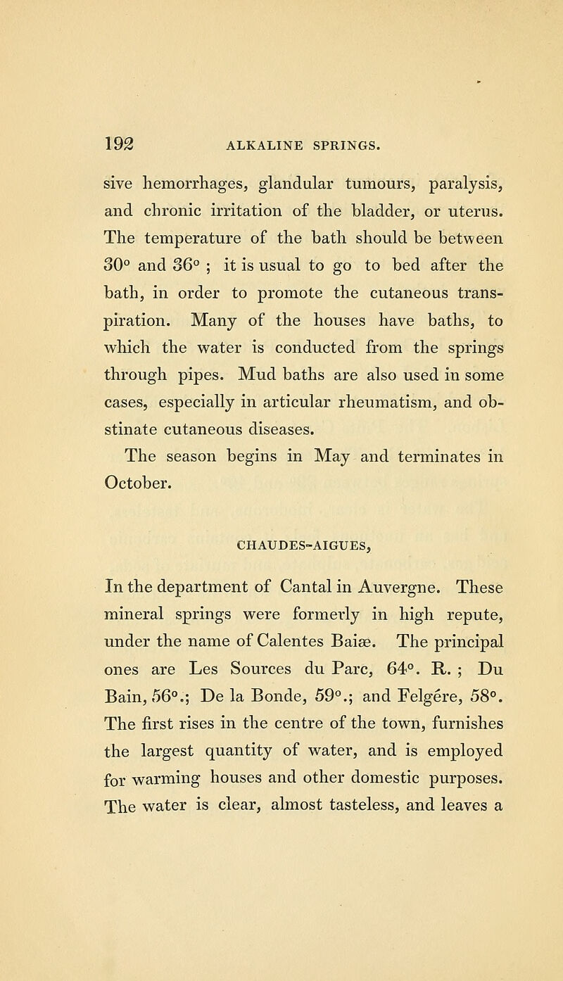 sive hemorrhages, glandular tumours, paralysis, and chronic irritation of the bladder, or uterus. The temperature of the bath should be between 30° and 36° ; it is usual to go to bed after the bath, in order to promote the cutaneous trans- piration. Many of the houses have baths, to which the water is conducted from the springs through pipes. Mud baths are also used in some cases, especially in articular rheumatism, and ob- stinate cutaneous diseases. The season begins in May and terminates in October. CHAUDES-AIGUES, In the department of Cantal in Auvergne. These mineral springs were formerly in high repute, under the name of Calentes Baiae. The principal ones are Les Sources du Pare, 64°. R. ; Du Bain, 56°.; De la Bonde, 59°.; and Felgere, 58°. The first rises in the centre of the town, furnishes the largest quantity of water, and is employed for warming houses and other domestic purposes. The water is clear, almost tasteless, and leaves a