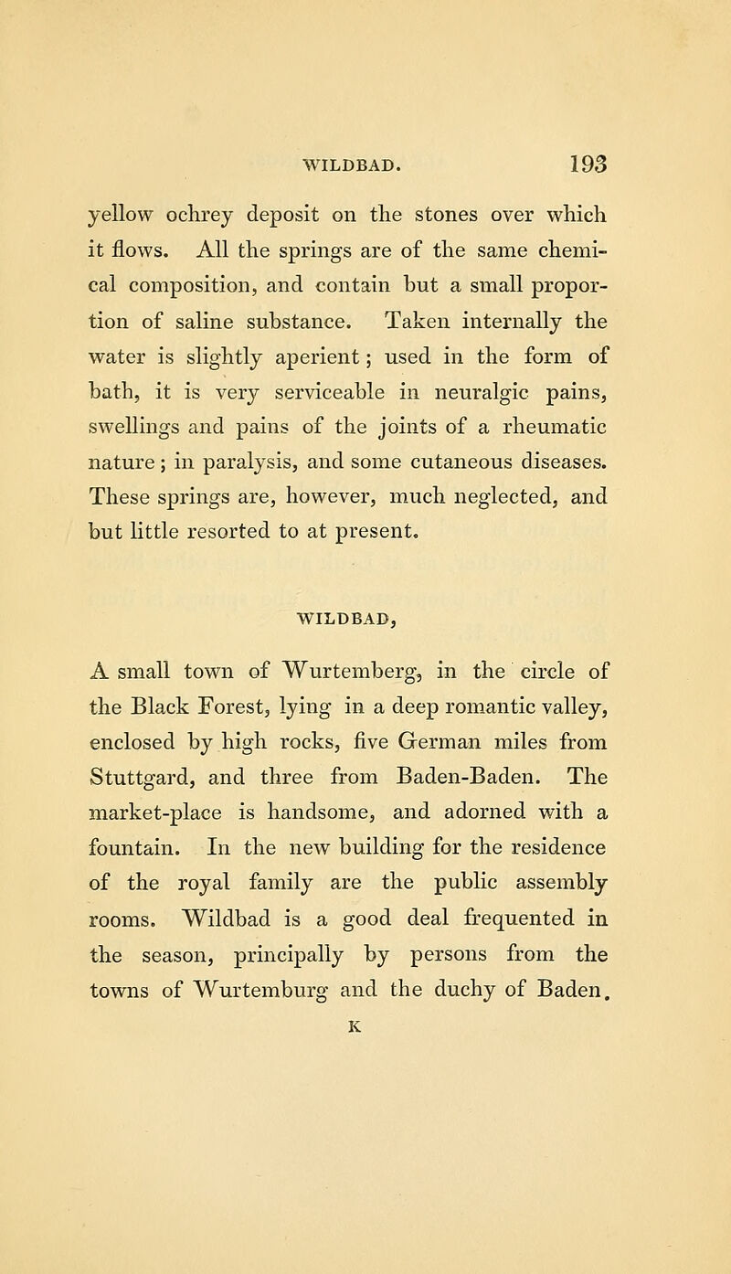 yellow oclirey deposit on the stones over which it flows. All the springs are of the same chemi- cal composition, and contain but a small propor- tion of saline substance. Taken internally the water is slightly aperient; used in the form of bath, it is very serviceable in neuralgic pains, swellings and pains of the joints of a rheumatic nature ; in paralysis, and some cutaneous diseases. These springs are, however, much neglected, and but little resorted to at present. WILDBAD, A small town of Wurtemberg, in the circle of the Black Forest, lying in a deep romantic valley, enclosed by high rocks, five German miles from Stuttgard, and three from Baden-Baden. The market-place is handsome, and adorned with a fountain. In the new building for the residence of the royal family are the public assembly rooms. Wildbad is a good deal frequented in the season, principally by persons from the towns of Wurtemburg and the duchy of Baden. K