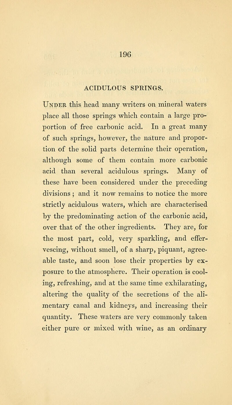 ACIDULOUS SPRINGS. Under this head many writers on mineral waters place all those springs which contain a large pro- portion of free carbonic acid. In a great many of such springs, however, the nature and propor- tion of the solid parts determine their operation, although some of them contain more carbonic acid than several acidulous springs. Many of these have been considered under the preceding divisions ; and it now remains to notice the more strictly acidulous waters, which are characterised by the predominating action of the carbonic acid, over that of the other ingredients. They are, for the most part, cold, very sparkling, and effer- vescing, without smell, of a sharp, piquant, agree- able taste, and soon lose their properties by ex- posure to the atmosphere. Their operation is cool- ing, refreshing, and at the same time exhilarating, altering the quality of the secretions of the ali- mentary canal and kidneys, and increasing their quantity. These waters are very commonly taken either pure or mixed with wine, as an ordinary