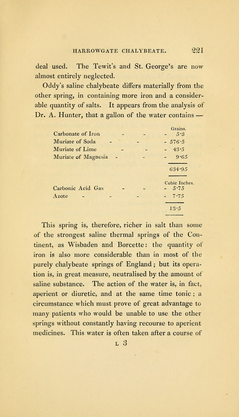 deal used. The Tewit's and St. George's are now almost entirely neglected. Oddy's saline chalybeate differs materially from the other spring, in containing more iron and a consider- able quantity of salts. It appears from the analysis of Dr. A. Hunter, that a gallon of the water contains — Grains. Carbonate of Iron - - - 5'3 Muriate of Soda - ' - - 576-5 Muriate of Lime - - - 43'5 Muriate of Magnesia - - - 9'65 634-95 Cubic Inches. Carbonic Acid Gas - - - 5*75 Azote - - - - 7-75 13-5 This spring is, therefore, richer in salt than some of the strongest saline thermal springs of the Con- tinent, as Wisbaden and Borcette: the quantity of iron is also more considerable than in most of the purely chalybeate springs of England; but its opera- tion is, in great measure, neutralised by the amount of saline substance. The action of the water is, in fact, aperient or diuretic, and at the same time tonic ; a circumstance which must prove of great advantage to many patients who would be unable to use the other springs without constantly having recourse to aperient medicines. This water is often taken after a course of