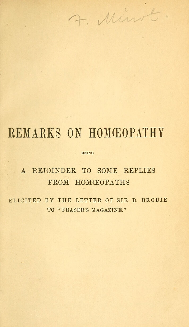 J/U REMARKS ON HOKEOPATHY A REJOINDER TO SOME REPLIES FROM HOMOEOPATHS ELICITED BY THE LETTEE OF SIR B. BRODIE TO ERASER'S MAGAZINE.