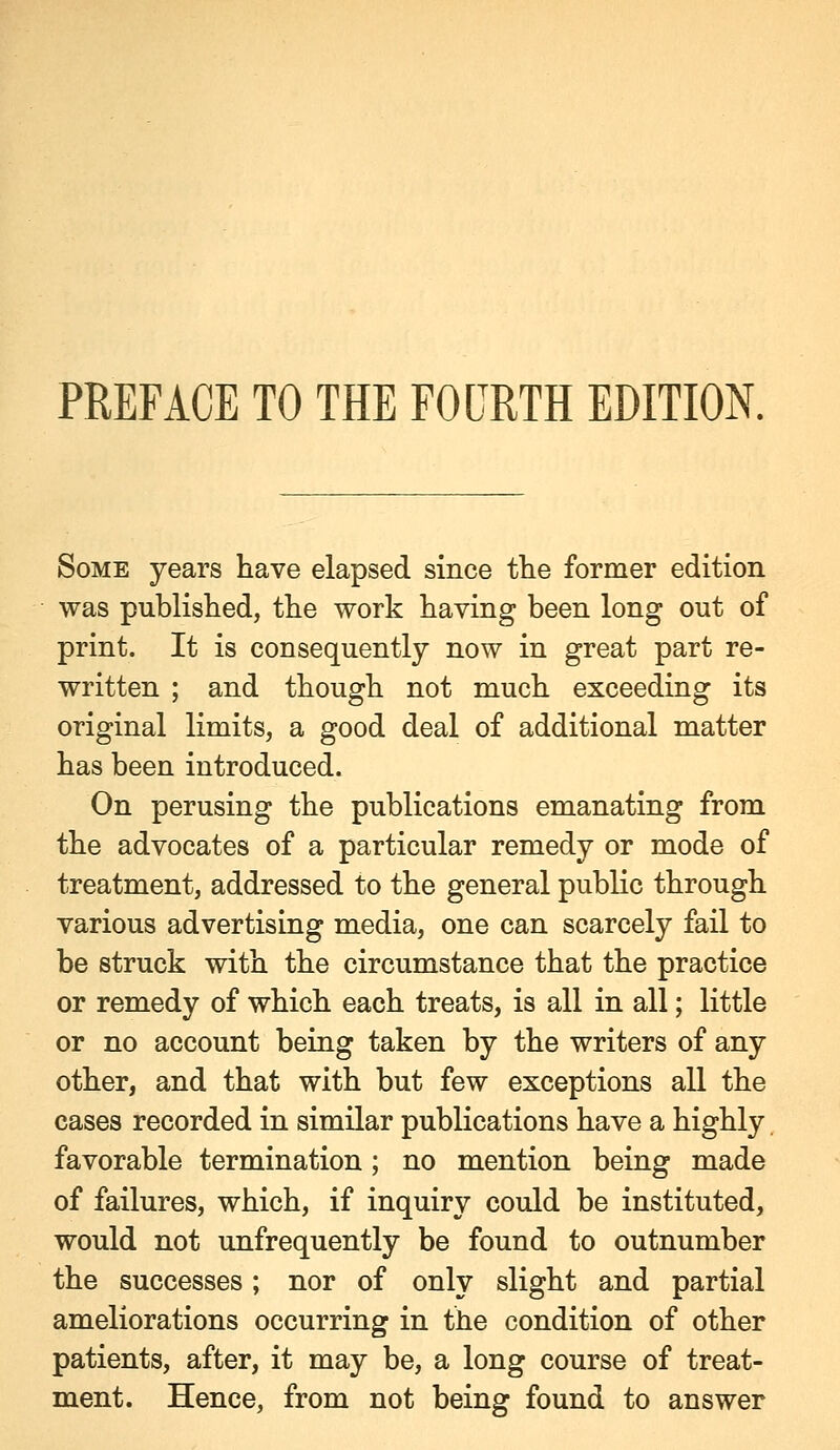 PREFACE TO THE FOURTH EDITION. Some years have elapsed since the former edition was published, the work having been long out of print. It is consequently now in great part re- written ; and though not much exceeding its original limits, a good deal of additional matter has been introduced. On perusing the publications emanating from the advocates of a particular remedy or mode of treatment, addressed to the general public through various advertising media, one can scarcely fail to be struck with the circumstance that the practice or remedy of which each treats, is all in all; little or no account being taken by the writers of any other, and that with but few exceptions all the cases recorded in similar publications have a highly favorable termination; no mention being made of failures, which, if inquiry could be instituted, would not unfrequently be found to outnumber the successes; nor of only slight and partial ameliorations occurring in the condition of other patients, after, it may be, a long course of treat- ment. Hence, from not being found to answer