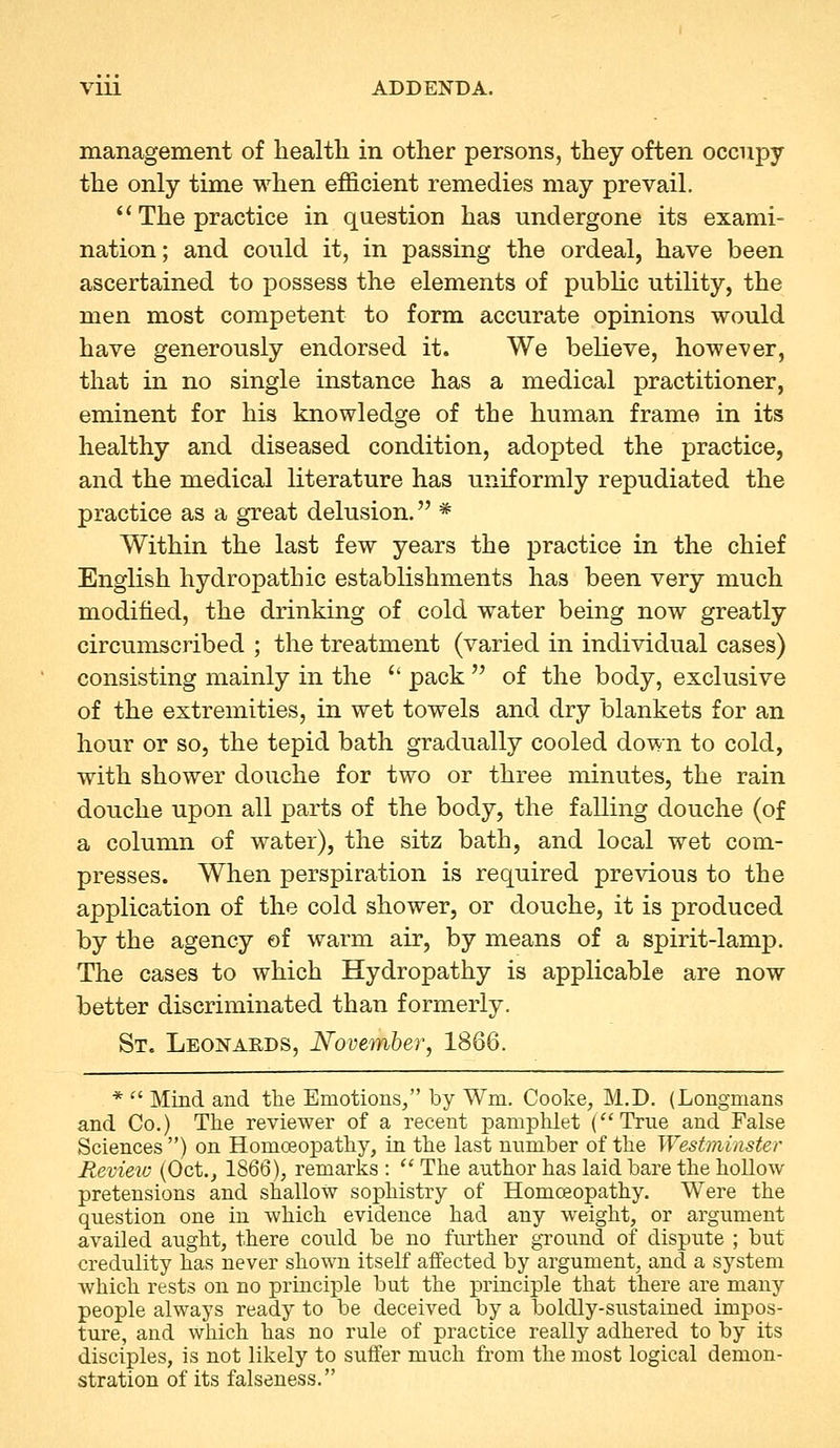 VUl ADDENDA. management of health in other persons, they often occupy the only time when efficient remedies may prevail.  The practice in question has undergone its exami- nation ; and could it, in passing the ordeal, have been ascertained to possess the elements of public utility, the men most competent to form accurate opinions would have generously endorsed it. We believe, however, that in no single instance has a medical practitioner, eminent for his knowledge of the human frame in its healthy and diseased condition, adopted the practice, and the medical literature has uniformly repudiated the practice as a great delusion. * Within the last few years the practice in the chief English hydropathic establishments has been very much modified, the drinking of cold water being now greatly circumscribed ; the treatment (varied in individual cases) consisting mainly in the  pack  of the body, exclusive of the extremities, in wet towels and dry blankets for an hour or so, the tepid bath gradually cooled down to cold, with shower douche for two or three minutes, the rain douche upon all parts of the body, the falling douche (of a column of water), the sitz bath, and local wet com- presses. When perspiration is required previous to the application of the cold shower, or douche, it is produced by the agency of warm air, by means of a spirit-lamp. The cases to which Hydropathy is applicable are now better discriminated than formerly. St. Leonards, November, 1866. *  Mind and the Emotions/' by Wm. Cooke, M.D. (Longmans and Co.) The reviewer of a recent pamphlet (True and False Sciences ) on Homoeopathy, in the last number of the Westminster Revieic (Oct., 1866), remarks :  The author has laid bare the hollow pretensions and shallow sophistry of Homoeopathy. Were the question one in which evidence had any weight, or argument availed aught, there could be no further ground of dispute ; but credulity has never shown itself affected by argument, and a system which rests on no principle but the principle that there are many people always ready to be deceived by a boldly-sustained impos- ture, and which has no rule of practice really adhered to by its disciples, is not likely to suffer much from the most logical demon- stration of its falseness.