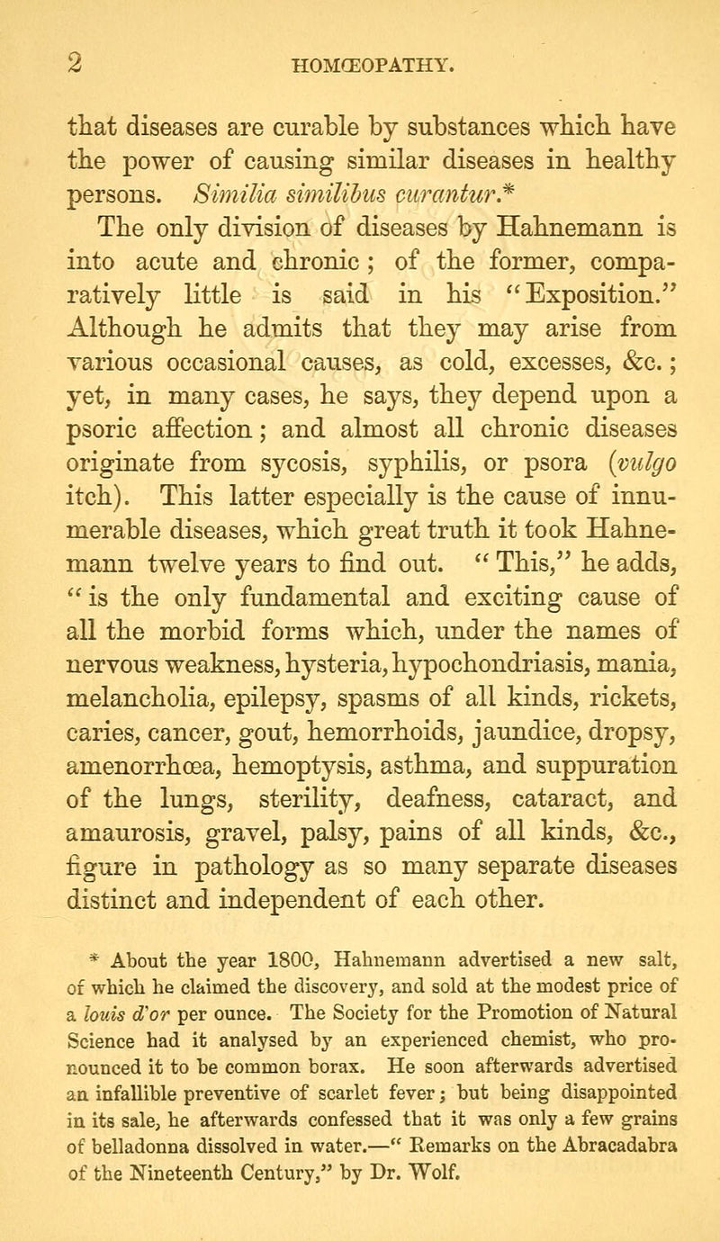 tiiat diseases are curable by substances which, have the power of causing similar diseases in healthy persons. Similia similihus curantur.* The only division of diseases by Hahnemann is into acute and chronic ; of the former, compa- ratively little is said in his Exposition.'' Although he admits that they may arise from various occasional causes, as cold, excesses, &c.; yet, in many cases, he says, they depend upon a psoric affection; and almost all chronic diseases originate from sycosis, syphilis, or psora (viilgo itch). This latter especially is the cause of innu- merable diseases, which great truth it took Hahne- mann twelve years to find out.  This, he adds,  is the only fundamental and exciting cause of all the morbid forms which, under the names of nervous weakness, hysteria, hypochondriasis, mania, melancholia, epilepsy, spasms of all kinds, rickets, caries, cancer, gout, hemorrhoids, jaundice, dropsy, amenorrhoea, hemoptysis, asthma, and suppuration of the lungs, sterility, deafness, cataract, and amaurosis, gravel, palsy, pains of all kinds, &c., figure in pathology as so many separate diseases distinct and independent of each other. * About the year 1800, Hahnemann advertised a new salt, of which he claimed the discovery, and sold at the modest price of a louis d'or per ounce. The Society for the Promotion of Natural Science had it analysed by an experienced chemist, who pro- nounced it to be common borax. He soon afterwards advertised an infallible preventive of scarlet fever; but being disappointed in its sale, he afterwards confessed that it was only a few grains of belladonna dissolved in water.— Remarks on the Abracadabra of the Nineteenth Century, by Dr. Wolf.