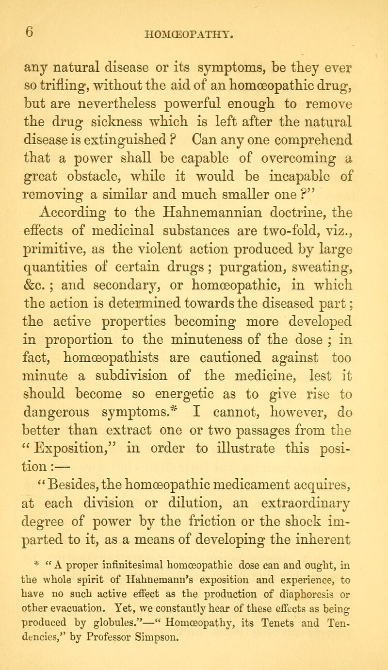 any natural disease or its symptoms, be they ever so trifling, without the aid of an homoeopathic drug, but are nevertheless powerful enough to remove the drug sickness which is left after the natural disease is extinguished ? Can any one comprehend that a power shall be capable of overcoming a great obstacle, while it would be incapable of removing a similar and much smaller one ? According to the Hahnemannian doctrine, the effects of medicinal substances are two-fold, viz., primitive, as the violent action produced by large quantities of certain drugs ; purgation, sweating, &c. ; and secondary, or homoeopathic, in which the action is determined towards the diseased part; the active properties becoming more developed in proportion to the minuteness of the dose ; in fact, homoeopathists are cautioned against too minute a subdivision of the medicine, lest it should become so energetic as to give rise to dangerous symptoms.^ I cannot, however, do better than extract one or two passages from the  Exposition, in order to illustrate this posi- tion :— Besides, the homoeopathic medicament acquires, at each division or dilution, an extraordinary degree of power by the friction or the shock im- parted to it, as a means of developing the inherent *  A proper infinitesimal homoeopathic dose can and ought, in the whole spirit of Hahnemann's exposition and experience, to have no such active efi'ect as the production of diaphoresis or other evacuation. Yet, we constantly hear of these effects as being produced by globules.— Homoeopathy, its Tenets and Ten- dencies, by Professor Simpson.