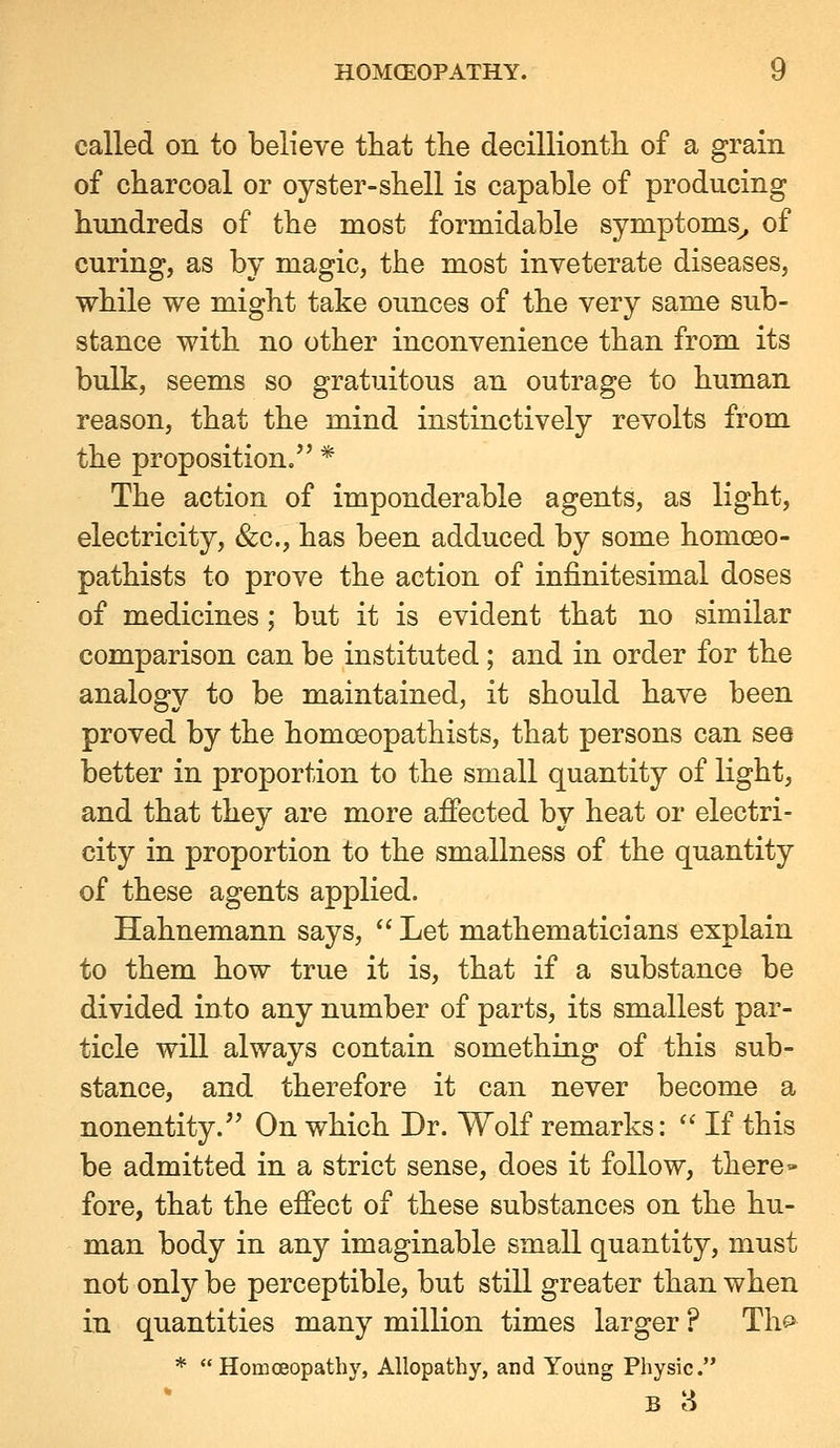 called on to believe tliat the decillionth of a grain of charcoal or oyster-shell is capable of producing hundreds of the most formidable symptoms^ of curing, as by magic, the most inveterate diseases, while we might take ounces of the very same sub- stance with no other inconvenience than from its bulk, seems so gratuitous an outrage to human reason, that the mind instinctively revolts from the proposition/' * The action of imponderable agents, as light, electricity, &c., has been adduced by some homoeo- pathists to prove the action of infinitesimal doses of medicines; but it is evident that no similar comparison can be instituted; and in order for the analogy to be maintained, it should have been proved by the homoeopathists, that persons can see better in proportion to the small quantity of light, and that they are more affected by heat or electri- city in proportion to the smallness of the quantity of these agents applied. Hahnemann says,  Let mathematicians explain to them how true it is, that if a substance be divided into any number of parts, its smallest par- ticle will always contain something of this sub- stance, and therefore it can never become a nonentity.^' On which Dr. Wolf remarks:  If this be admitted in a strict sense, does it follow, there- fore, that the effect of these substances on the hu- man body in any imaginable small quantity, must not only be perceptible, but still greater than when in quantities many million times larger ? Th^ * Homoeopathy, Allopathy, and Young Physic.