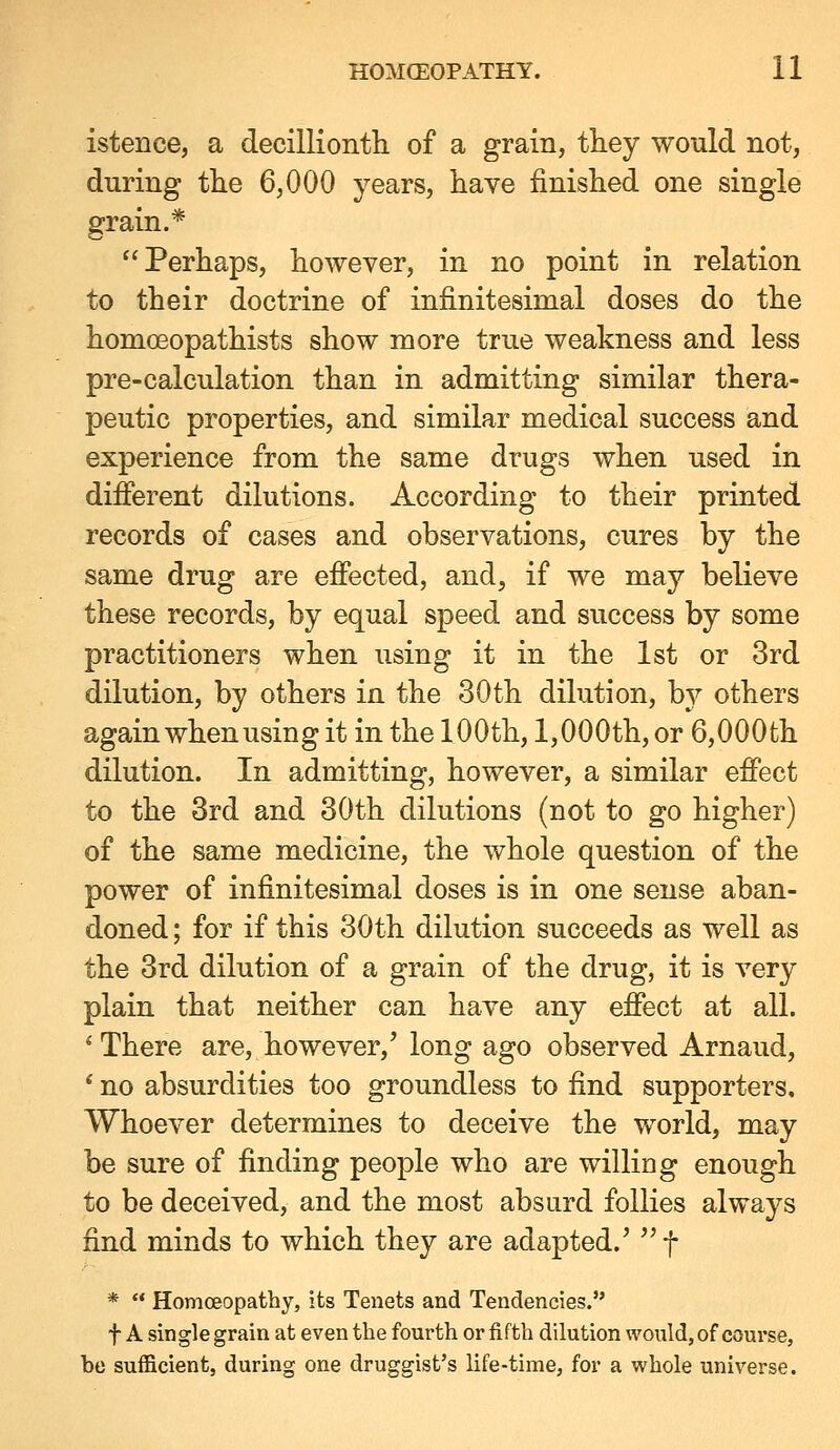 istence, a decillionth of a grain, they would not, during the 6,000 years, have finished one single grain.* ^'Perhaps, however, in no point in relation to their doctrine of infinitesimal doses do the homoeopathists show more true weakness and less pre-calculation than in admitting similar thera- peutic properties, and similar medical success and experience from the same drugs when used in different dilutions. According to their printed records of cases and observations, cures by the same drug are effected, and, if we may believe these records, by equal speed and success by some practitioners when using it in the 1st or 3rd dilution, by others in the 30th dilution, b}^ others again when using it in the 100th, 1,000th, or 6,000th dilution. In admitting, however, a similar effect to the 3rd and 30th dilutions (not to go higher) of the same medicine, the whole question of the power of infinitesimal doses is in one sense aban- doned ; for if this 30th dilution succeeds as well as the 3rd dilution of a grain of the drug, it is very plain that neither can have any effect at all. * There are, however,' long ago observed Arnaud, * no absurdities too groundless to find supporters. Whoever determines to deceive the world, may be sure of finding people who are willing enough to be deceived, and the most absurd follies always find minds to which they are adapted.' f *  Homoeopathy, its Tenets and Tendencies. t A single grain at even the fourth or fifth dilution would, of course, be sufficient, during one druggist's life-time, for a whole universe.