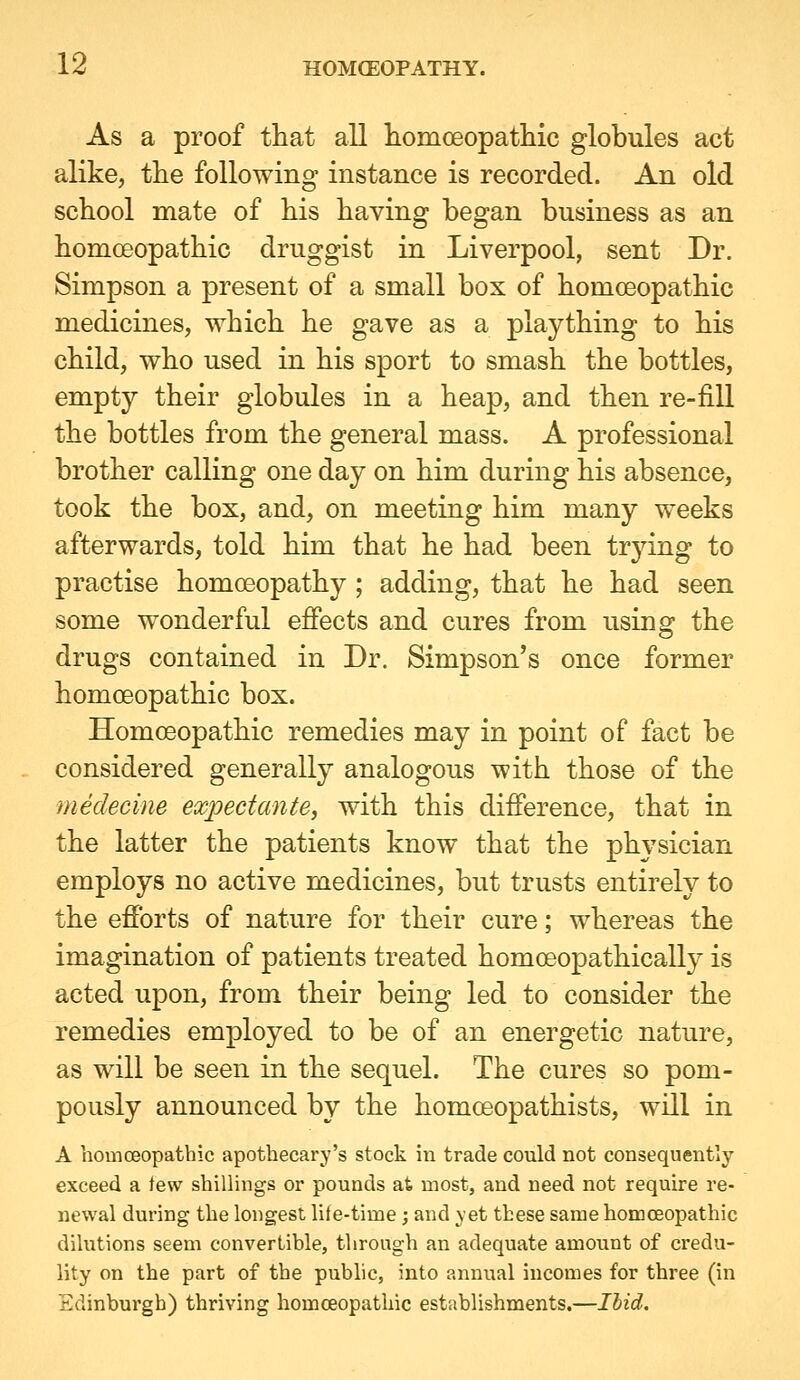 As a proof that all liomoeopatliic globules act alike, the following instance is recorded. An old school mate of his having began business as an homceopathic druggist in Liverpool, sent Dr. Simpson a present of a small box of homoeopathic medicines, which he gave as a plaything to his child, who used in his sport to smash the bottles, empty their globules in a heap, and then re-fiU the bottles from the general mass. A professional brother calling one day on him during his absence, took the box, and, on meeting him many weeks afterwards, told him that he had been trjdng to practise homoeopathy ; adding, that he had seen some wonderful effects and cures from using the drugs contained in Dr. Simpson's once former homoeopathic box. Homoeopathic remedies may in point of fact be considered generally analogous with those of the medecine expectante, with this difference, that in the latter the patients know that the physician employs no active medicines, but trusts entirely to the efforts of nature for their cure; whereas the imagination of patients treated homoeopathically is acted upon, from their being led to consider the remedies employed to be of an energetic nature, as will be seen in the sequel. The cures so pom- pously announced by the homoeopathists, will in A homoeopathic apothecary's stock in trade could not consequently exceed a tew shillings or pounds at most, and need not require re- newal during the longest lite-time ; and yet these same homceopathic dilutions seem convertible, through an adequate amount of credu- lity on the part of the public, into annual incomes for three (in Edinburgh) thriving homceopathic establishments.—Ihid.