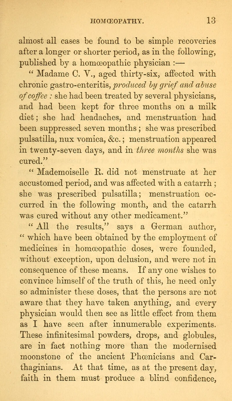 almost all cases be found to be simple recoveries after a longer or shorter period, as in the following, published by a homoeopathic physician :—  Madame C. Y., aged thirty-six, affected with chronic gastro-enteritis, produced hy grief and abuse of coffee : she had been treated by several physicians, and had been kept for three months on a milk diet; she had headaches, and menstruation had been suppressed seven months ; she was prescribed Pulsatilla, nux vomica, &c.; menstruation appeared in twenty-seven days, and in three mo7iths she was cured.  Mademoiselle R. did not menstruate at her accustomed period, and was affected with a catarrh ; she was prescribed pulsatilla; menstruation oc- curred in the following month, and the catarrh was cured without any other medicament.  All the results, says a German author, ^^ which have been obtained by the employment of medicines in homoeopathic doses, were founded, without exception, upon delusion, and were not in consequence of these means. If any one wishes to convince himself of the truth of this, he need only so administer these doses, that the persons are not aware that they have taken anything, and every physician would then see as little effect from them as I have seen after innumerable experiments. These infinitesimal powders, drops, and globules, are in fact nothing more than the modernised moonstone of the ancient Phoenicians and Car- thaginians. At that time, as at the present day, faith in them must produce a blind confidence,