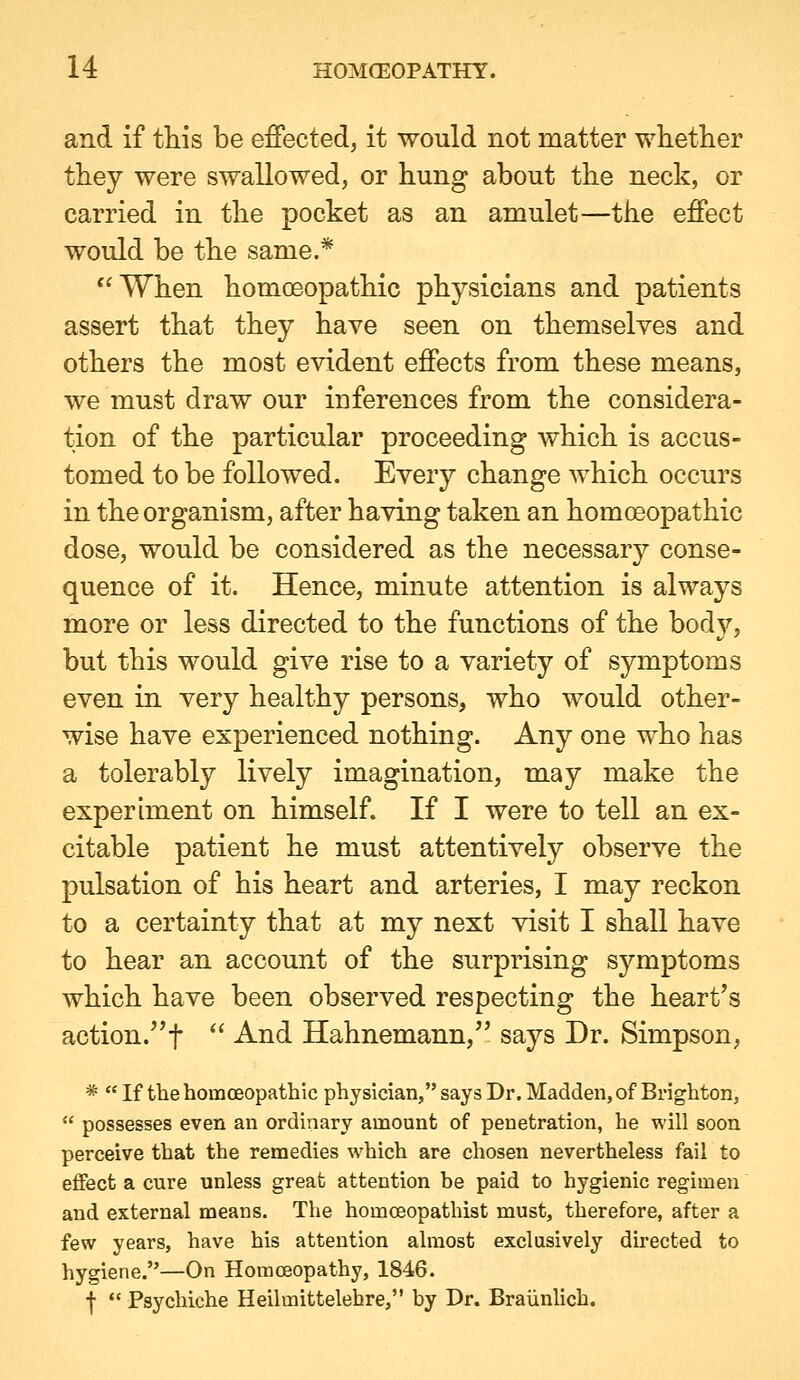 and if this be effected, it would not matter whether they were swallowed, or hung about the neck, or carried in the pocket as an amulet—the effect would be the same.* When homoeopathic physicians and patients assert that they have seen on themselves and others the most evident effects from these means, we must draw our inferences from the considera- tion of the particular proceeding which is accus- tomed to be followed. Every change which occurs in the organism, after having taken an homoeopathic dose, would be considered as the necessary conse- quence of it. Hence, minute attention is always more or less directed to the functions of the body, but this would give rise to a variety of symptoms even in very healthy persons, who would other- wise have experienced nothing. Any one who has a tolerably lively imagination, may make the experiment on himself. If I were to tell an ex- citable patient he must attentively observe the pulsation of his heart and arteries, I may reckon to a certainty that at my next visit I shall have to hear an account of the surprising symptoms which have been observed respecting the heart's action.''!  And Hahnemann, says Dr. Simpson, *  If the homcBopathic physician, says Dr. Madden, of Brighton,  possesses even an ordinary amount of penetration, he will soon perceive that the remedies which are chosen nevertheless fail to effect a cure unless great attention be paid to hygienic regimen and external means. The homceopathist must, therefore, after a few years, have his attention almost exclusively du-ected to hygiene.—On Homoeopathy, 1846. f *' Psychiche Heilmittelehre, by Dr. Braiinlich.