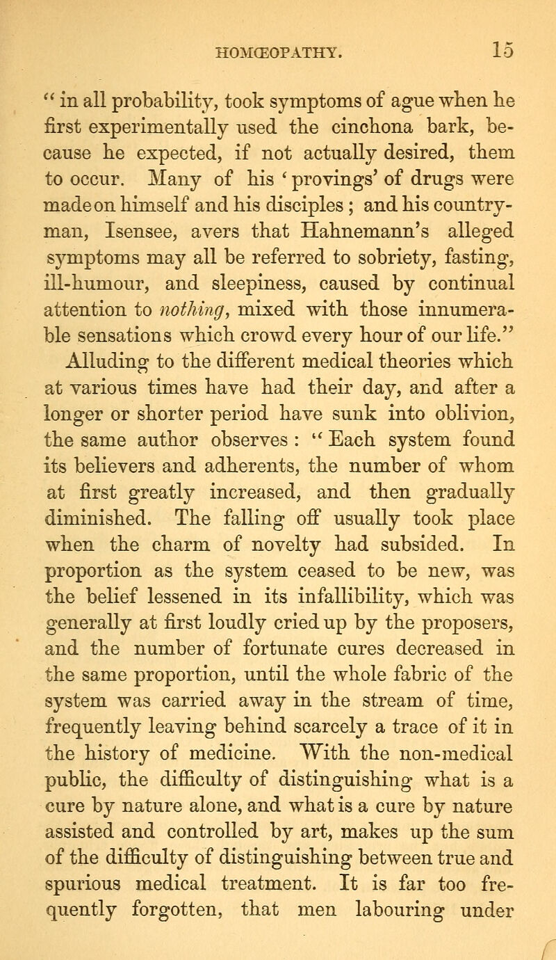  in all probability, took symptoms of ague when be first experimentally used the cinchona bark, be- cause he expected, if not actually desired, them to occur. Many of his ' provings' of drugs were made on himself and his disciples ; and his country- man, Isensee, avers that Hahnemann's alleged symptoms may all be referred to sobriety, fasting, ill-humour, and sleepiness, caused by continual attention to nothing, mixed with those innumera- ble sensations which crowd every hour of our life. Alluding to the different medical theories which at various times have had their day, and after a longer or shorter period have sunk into oblivion, the same author observes : '^ Each system found its believers and adherents, the number of whom at first greatly increased, and then gradually diminished. The falling off usually took place when the charm of novelty had subsided. In proportion as the system ceased to be new, was the belief lessened in its infallibility, which was generally at first loudly cried up by the proposers, and the number of fortunate cures decreased in the same proportion, until the whole fabric of the system was carried away in the stream of time, frequently leaving behind scarcely a trace of it in the history of medicine. With the non-medical public, the difficulty of distinguishing what is a cure by nature alone, and what is a cure by nature assisted and controlled by art, makes up the sum of the difficulty of distinguishing between true and spurious medical treatment. It is far too fre- quently forgotten, that men labouring under