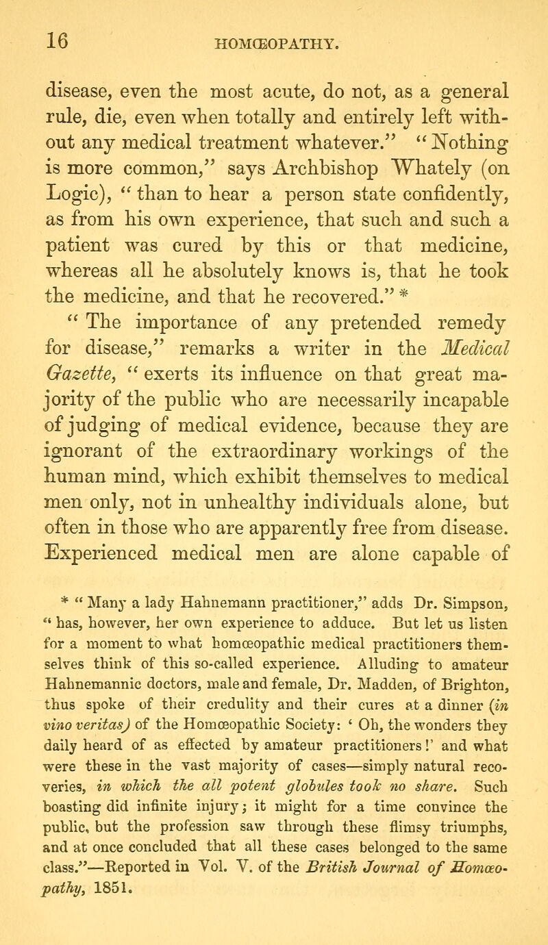 disease, even tlie most acute, do not, as a general rule, die, even when totally and entirely left with- out any medical treatment whatever. iSTothing is more common, says Archbishop Whately (on Logic), *' than to hear a person state confidently, as from his own experience, that such and such a patient was cured by this or that medicine, whereas all he absolutely knows is, that he took the medicine, and that he recovered.'^ *  The importance of any pretended remedy for disease, remarks a writer in the Medical Gazette, ^' exerts its influence on that great ma- jority of the public who are necessarily incapable of judging of medical evidence, because they are ignorant of the extraordinary workings of the human mind, which exhibit themselves to medical men only, not in unhealthy individuals alone, but often in those who are apparently free from disease. Experienced medical men are alone capable of *  Many a lady Hahnemann practitioner, adds Dr. Simpson, *' has, however, her own experience to adduce. But let us listen for a moment to what homoeopathic medical practitioners them- selves think of this so-called experience. Alluding to amateur Hahnemannic doctors, male and female. Dr. Madden, of Brighton, thus spoke of their credulity and their cures at a dinner {in vino Veritas) of the Homoeopathic Society: ' Oh, the wonders they daily heard of as effected by amateur practitioners!' and what were these in the vast majority of cases—simply natural reco- veries, in which the all potent glohules tooh no share. Such boasting did infinite injury; it might for a time convince the public, but the profession saw through these flimsy triumphs, and at once concluded that all these cases belonged to the same class.''—Reported in Vol. V. of the British Journal of Somoeo- pathy, 1851.