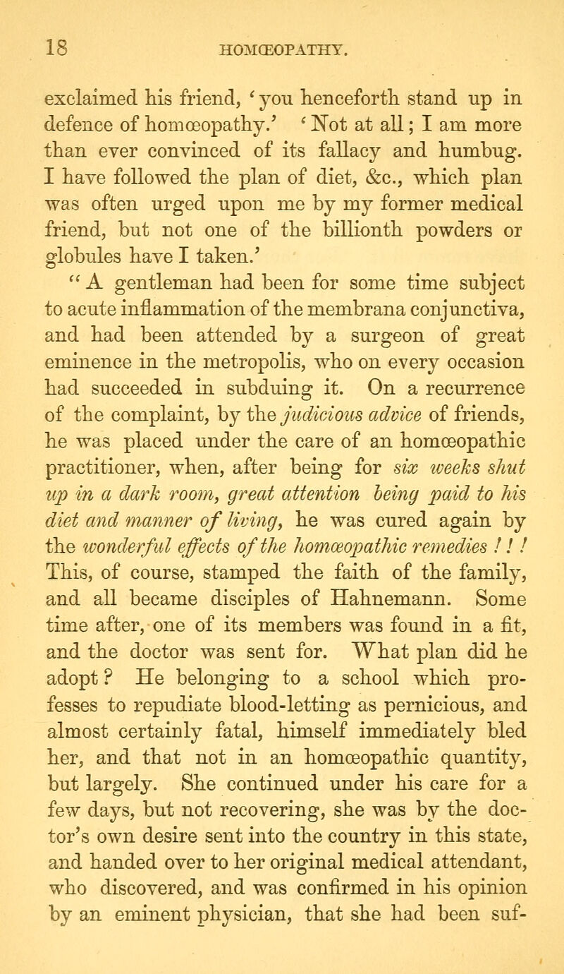 exclaimed his friend, * you hencefortli stand up in defence of homoeopatliy/ ^ Not at all; I am more than ever convinced of its fallacy and humbug. I have followed the plan of diet, &c., which plan was often urged upon me by my former medical friend, but not one of the billionth powders or globules have I taken.' '' A gentleman had been for some time subject to acute inflammation of the membrana conjunctiva, and had been attended by a surgeon of great eminence in the metropolis, who on every occasion had succeeded in subduing it. On a recurrence of the complaint, by the judicious advice of friends, he was placed under the care of an homceopathic practitioner, when, after being for six iveeks shut up in a dark room, great attention being paid to his diet and manner of living^ he was cured again by the ivonderful effects of the homceopathic remedies !! ! This, of course, stamped the faith of the family, and all became disciples of Hahnemann. Some time after, one of its members was found in a fit, and the doctor was sent for. What plan did he adopt ? He belonging to a school which pro- fesses to repudiate blood-letting as pernicious, and almost certainly fatal, himself immediately bled her, and that not in an homoeopathic quantity, but largely. She continued under his care for a few days, but not recovering, she was by the doc- tor's own desire sent into the country in this state, and handed over to her original medical attendant, who discovered, and was confirmed in his opinion by an eminent physician, that she had been suf-