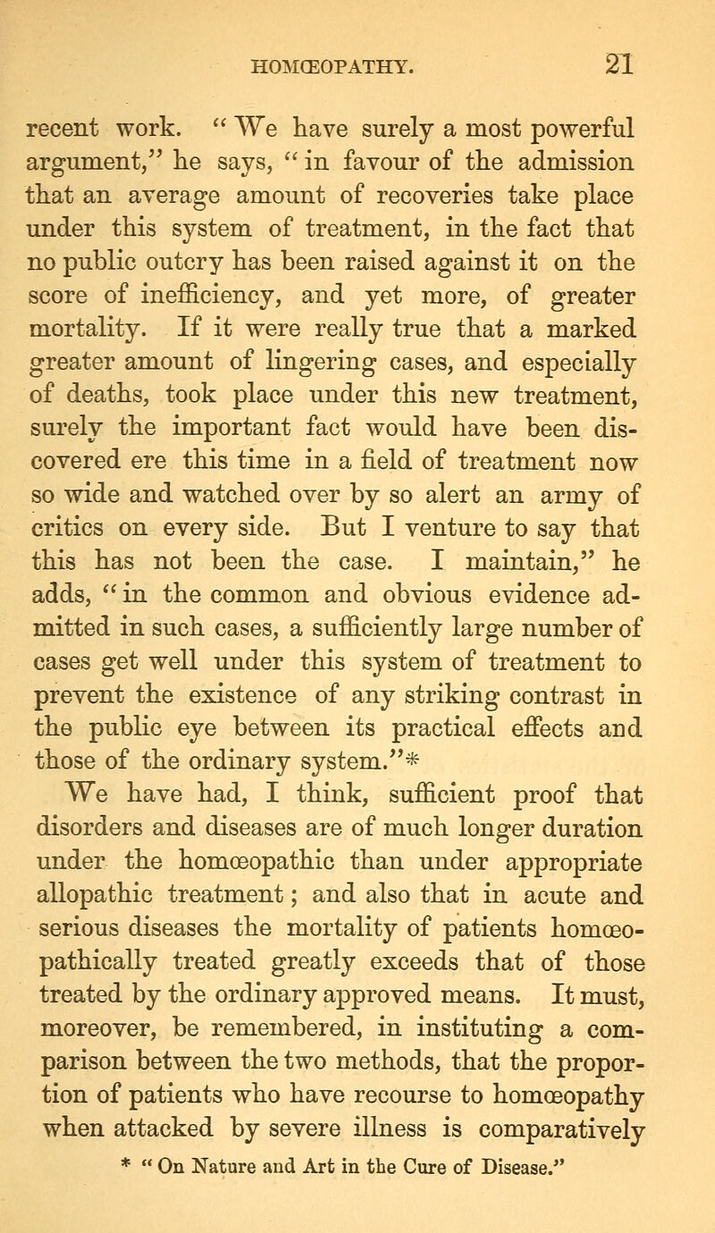 recent work. '' We have surely a most powerful argument, he says,  in favour of the admission that an average amount of recoveries take place under this system of treatment, in the fact that no public outcry has been raised against it on the score of inefficiency, and yet more, of greater mortality. If it were really true that a marked greater amount of lingering cases, and especially of deaths, took place under this new treatment, surely the important fact would have been dis- covered ere this time in a field of treatment now so wide and watched over by so alert an army of critics on every side. But I venture to say that this has not been the case. I maintain, he adds,  in the common and obvious evidence ad- mitted in such cases, a sufficiently large number of cases get well under this system of treatment to prevent the existence of any striking contrast in the public eye between its practical effects and those of the ordinary system.* We have had, I think, sufficient proof that disorders and diseases are of much longer duration under the homoeopathic than under appropriate allopathic treatment; and also that in acute and serious diseases the mortality of patients homoeo- pathically treated greatly exceeds that of those treated by the ordinary approved means. It must, moreover, be remembered, in instituting a com- parison between the two methods, that the propor- tion of patients who have recourse to homoeopathy when attacked by severe illness is comparatively *  On Nature and Art in the Cure of Disease.