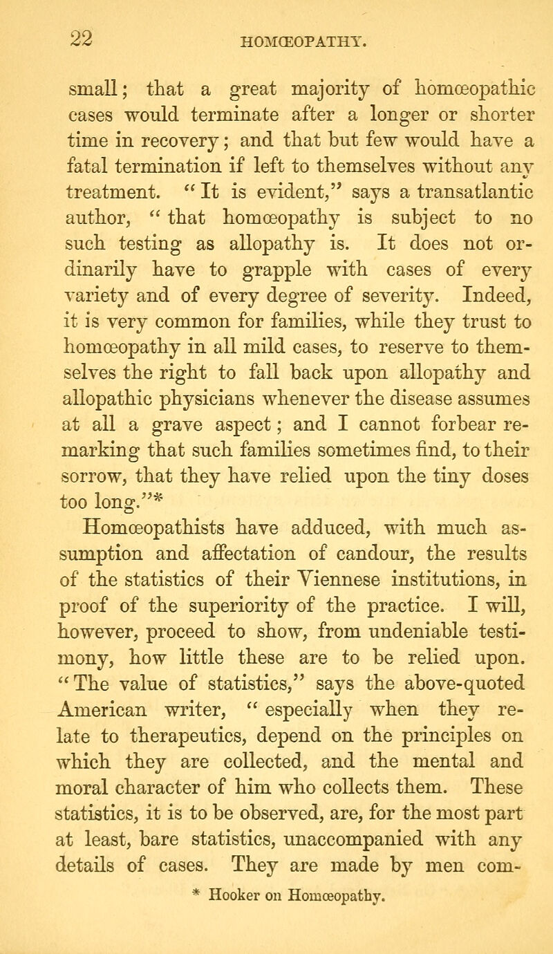 small; tliat a great majority of liomoeopathic cases would terminate after a longer or shorter time in recovery; and that but few would have a fatal termination if left to themselves without am^ treatment.  It is evident, says a transatlantic author,  that homoeopathy is subject to no such testing as allopathy is. It does not or- dinarily have to grapple with cases of every variety and of every degree of severity. Indeed, it is very common for families, while they trust to homoeopathy in all mild cases, to reserve to them- selves the right to fall back upon allopathy and allopathic physicians whenever the disease assumes at all a grave aspect; and I cannot forbear re- marking that such families sometimes find, to their sorrow, that they have relied upon the tiny doses too long.^' Homoeopathists have adduced, with much as- sumption and afiectation of candour, the results of the statistics of their Viennese institutions, in proof of the superiority of the practice. I will, however, proceed to show, from undeniable testi- mony, how little these are to be relied upon. The value of statistics, says the above-quoted American writer,  especially when they re- late to therapeutics, depend on the principles on which they are collected, and the mental and moral character of him who collects them. These statistics, it is to be observed, are, for the most part at least, bare statistics, unaccompanied with any details of cases. They are made by men com- * Hooker on Homoeopathy.