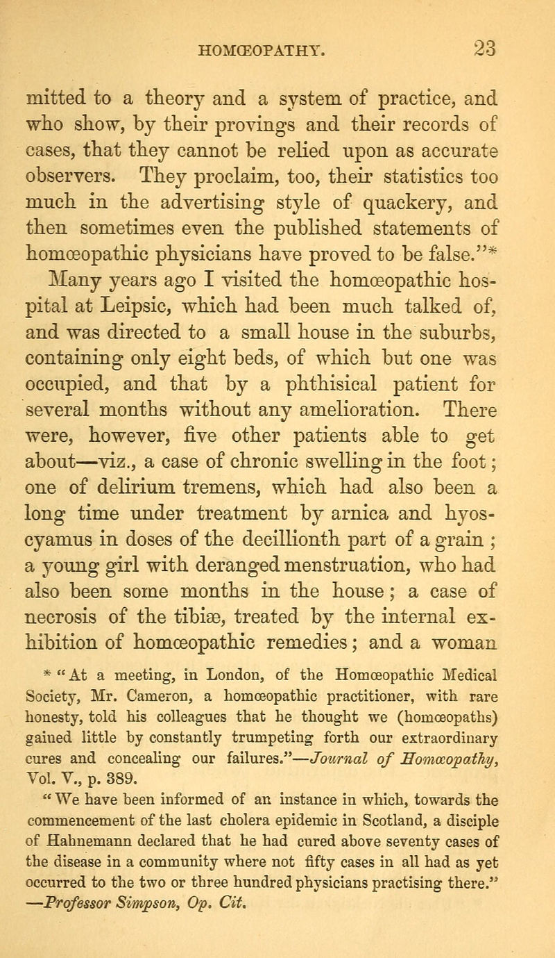 mitted to a theory and a system of practice, and who show, by their provings and their records of cases, that they cannot be relied upon as accurate observers. They proclaim, too, their statistics too much in the advertising style of quackery, and then sometimes even the pubKshed statements of homoeopathic physicians have proved to be false.* Many years ago I visited the homoeopathic hos- pital at Leipsic, which had been much talked of, and was directed to a small house in the suburbs, containing only eight beds, of which but one was occupied, and that by a phthisical patient for several months without any amelioration. There were, however, five other patients able to get about—viz., a case of chronic swelling in the foot; one of delirium tremens, which had also been a long time under treatment by arnica and hyos- cyamus in doses of the decillionth part of a grain ; a young girl with deranged menstruation, who had also been some months in the house; a case of necrosis of the tibiae, treated by the internal ex- hibition of homoeopathic remedies; and a woman *  At a meeting, in London, of the Homoeopathic Medical Society, Mr. Cameron, a homoeopathic practitioner, with rare honesty, told his colleagues that he thought we (homoeopaths) gained little by constantly trumpeting forth our extraordinary cures and concealing our failures.—Journal of Eomocopathy, Vol. v., p. 389.  We have been informed of an instance in which, towards the commencement of the last cholera epidemic in Scotland, a disciple of Hahnemann declared that he had cured above seventy cases of the disease in a community where not fifty cases in all had as yet occurred to the two or three hundred physicians practising there. —Professor Simpson, O'p. Cit.