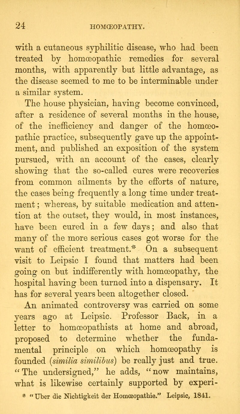 with a cutaneous syphilitic disease, who had been treated by homoeopathic remedies for several months, with apparently but little advantage, as the disease seemed to me to be interminable under a similar system. The house physician, having become convinced, after a residence of several months in the house, of the inefficiency and danger of the homoeo- pathic practice, subsequently gave up the appoint- ment, and published an exposition of the system pursued, with an account of the cases, clearly showing that the so-called cures were recoveries from common ailments by the efforts of nature, the cases being frequently a long time under treat- ment ; whereas, by suitable medication and atten- tion at the outset, they would, in most instances, have been cured in a few days; and also that many of the more serious cases got worse for the want of efficient treatment.^ On a subsequent visit to Leipsic I found that matters had been going on but indifferently with homoeopathy, the hospital having been turned into a dispensary. It has for several years been altogether closed. An animated controversy was carried on some years ago at Leipsic. Professor Back, in a letter to homoeopathists at home and abroad, proposed to determine whether the funda- mental principle on which homoeopathy is founded {similia similihus) be really just and true. The undersigned, he adds, now maintains, what is likewise certainly supported by experi- *  Uber die Nicbtigkeit der Homceopathie. Leipsic, 1841.