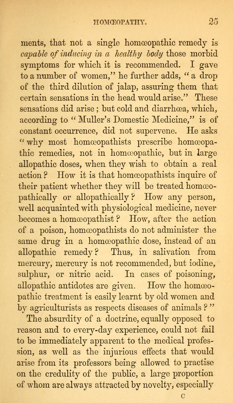 ments, that not a single homoeopatliic remedy is capable of inducing m a healthy hody those morbid symptoms for which it is recommended. I gave to a number of women/' he further adds,  a drop of the third dilution of jalap, assuring them that certain sensations in the head would arise. These sensations did arise ; but cold and diarrhoea, which, according to  Muller's Domestic Medicine,'^ is of constant occurrence, did not supervene. He asks ^' why most homoeopathists prescribe homoeopa- thic remedies, not in homoeopathic, but in large allopathic doses, when they wish to obtain a real action ? How it is that homoeopathists inquire of their patient whether they will be treated homoeo- pathically or allopathically ? How any person, well acquainted with physiological medicine, never becomes a homoeopathist ? How, after the action of a poison, homoeopathists do not administer the same drug in a homoeopathic dose, instead of an allopathic remedy? Thus, in salivation from mercury, mercury is not recommended, but iodine, sulphur, or nitric acid. In cases of poisoning, allopathic antidotes are given. How the homoeo- pathic treatment is easily learnt by old women and by agriculturists as respects diseases of animals ?  The absurdity of a doctrine, equally opposed to reason and to every-day experience, could not fail to be immediately apparent to the medical profes- sion, as well as the injurious effects that would arise from its professors being allowed to practise on the credulity of the public, a large proportion of whom are always attracted by novelty, especially