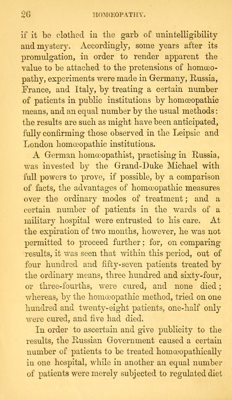 if it be clothed in the garb of unintelligibility aud mysteiy. Accordingly, some years after its promulgation, in order to render apparent the value to be attached to the pretensions of homoeo- pathy, experiments were made in Grermany, Russia, Erance, and Italy, by treating a certain number of patients in public institutions by homoeopathic means, and an equal number by the usual methods: the results are such as might have been anticipated, fully confirming those observed in the Leipsie and London homoeopathic institutions. A Gferman homoeopathist, practising in Paissia, was invested by the Grand-Duke Michael with full powers to prove, if possible, by a comparison of facts, the advantages of homoeopathic measures over the ordinary modes of treatment; and a certain number of patients in the v/ards of a miKtary hospital were entrusted to his care. At the expiration of two months, however, he was not permitted to proceed further; for, on comparing results, it was seen that mthin this period, out of four hu.ndred and fifty-seven patients treated by the ordinary means, three hundred and sixty-four, or three-fourths, were cured, and none died; whereas, by the homoeopathic method, tried on one hundred and twenty-eight patients, one-half onty were cured, and five had died. In order to ascertain and give publicity to the results, the Prussian Government caused a certain number of patients to be treated homoeopathically in one hospital, while in another an equal number of patients were merely subjected to regulated diet