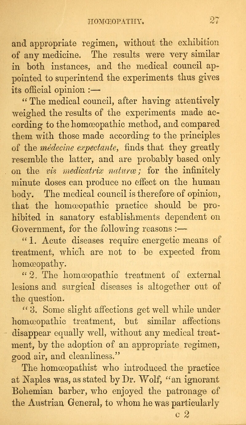 and appropriate regimen, without tlie exliibition of any medicine. Tlie results were very similar in both instances, and the medical council ap- pointed to superintend the experiments thus gives its official opinion :—  The medical council, after having attentively weighed the results of the experiments made ac- cording to the homoeopathic method, and compared them with those made according to the principles of the medecine expectante, finds that they greatly resemble the latter, and are probably based only on the vis medicatrix naturce; for the infinitely minute doses can produce no efiect on the human body. The medical council is therefore of opinion, that the homoeopathic practice should be pro- hibited in sanatory establishments dependent on Grovernment, for the following reasons :— 1. Acute diseases require energetic means of treatment, which are not to be expected from homoeopathy.  2, The homoeopathic treatment of external lesions and surgical diseases is altogether out of the question. ''3. Some slight afi'ections get well while under homoeopathic treatment, but similar affections disappear equally well, without any medical treat- ment, by the adoption of an appropriate regimen, good air, and cleanliness. The homoeopathist who introduced the practice at Naples was, as stated by Dr. Wolf, an ignorant Bohemian barber, who enjoyed the patronage of the Austrian Greneral, to whom he was particularly c 2