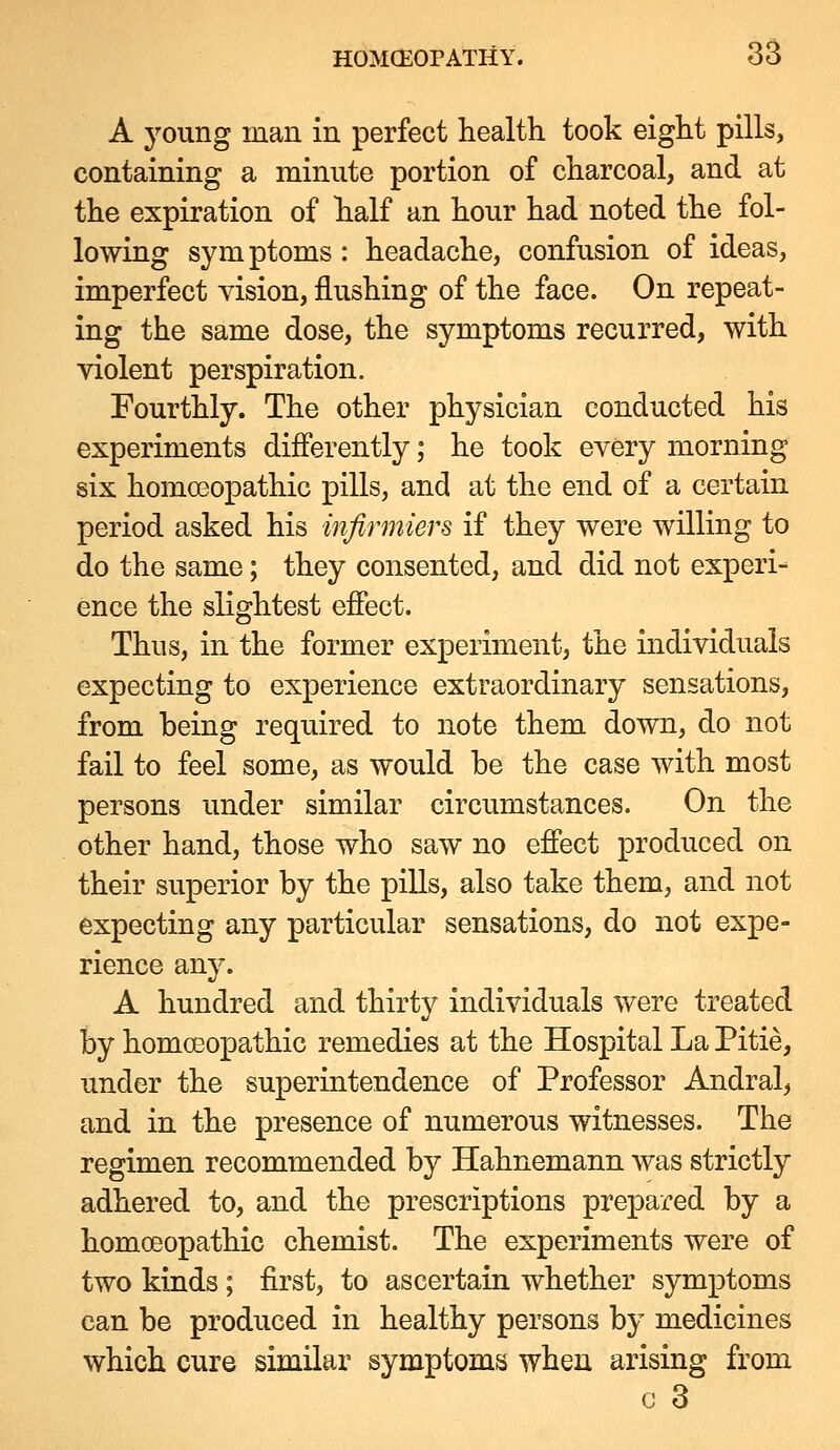 A young man in perfect health took eight pills, containing a minute portion of charcoal, and at the expiration of half an hour had noted the fol- lowing symptoms : headache, confusion of ideas, imperfect vision, flushing of the face. On repeat- ing the same dose, the symptoms recurred, with violent perspiration. Fourthly. The other physician conducted his experiments differently; he took every morning six homoeopathic pills, and at the end of a certain period asked his infirmiers if they were willing to do the same; they consented, and did not experi- ence the slightest effect. Thus, in the former experiment, the individuals expecting to experience extraordinary sensations, from being required to note them down, do not fail to feel some, as would be the case with most persons under similar circumstances. On the other hand, those who saw no effect produced on their superior by the pills, also take them, and not expecting any particular sensations, do not expe- rience any. A hundred and thirty individuals were treated by homoeopathic remedies at the Hospital La Pitie, under the superintendence of Professor Andral^ and in the presence of numerous witnesses. The regimen recommended by Hahnemann was strictly adhered to, and the prescriptions prepared by a homoeopathic chemist. The experiments were of two kinds ; first, to ascertain whether symptoms can be produced in healthy persons by medicines which cure similar symptoms when arising from