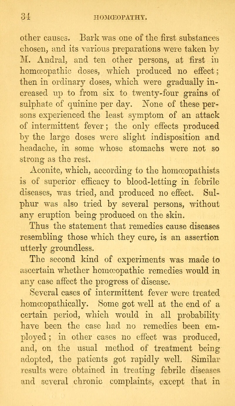 other causes. Bark was one of the first substances chosen, and its various preparations were taken by M. Andral, and ten other persons, at first in homoeopathic doses, which produced no effect; then in ordinary doses, which were gradually in- creased up to from six to twenty-four grains of sulphate of quinine per day. I^one of these per- sons experienced the least symptom of an attack of intermittent fever; the only effects produced by the large doses were slight indisposition and headache, in some whose stomachs were not so strong as the rest. Aconite, which, according to the homoeopathists is of superior efficacy to blood-letting in febrile diseases, was tried, and produced no effect. Sul- phur T\^as also tried by several persons, without any eruption being produced on the skin. Thus the statement that remedies cause diseases resembling those which they cure, is an assertion utterly groundless. The second kind of experiments was made to ascertain whether homceopathic remedies would in any case affect the progress of disease. Several cases of intermittent fever were treated homcGopathically. Some got well at the end of a certain period, which would in all probability have been the case had no remedies been em- ployed ; in other cases no effect was produced, and, on the usual method of treatment being adopted, the patients got rapidly well. Similar results were obtained in treating febrile diseases and several chronic complaints, except that in