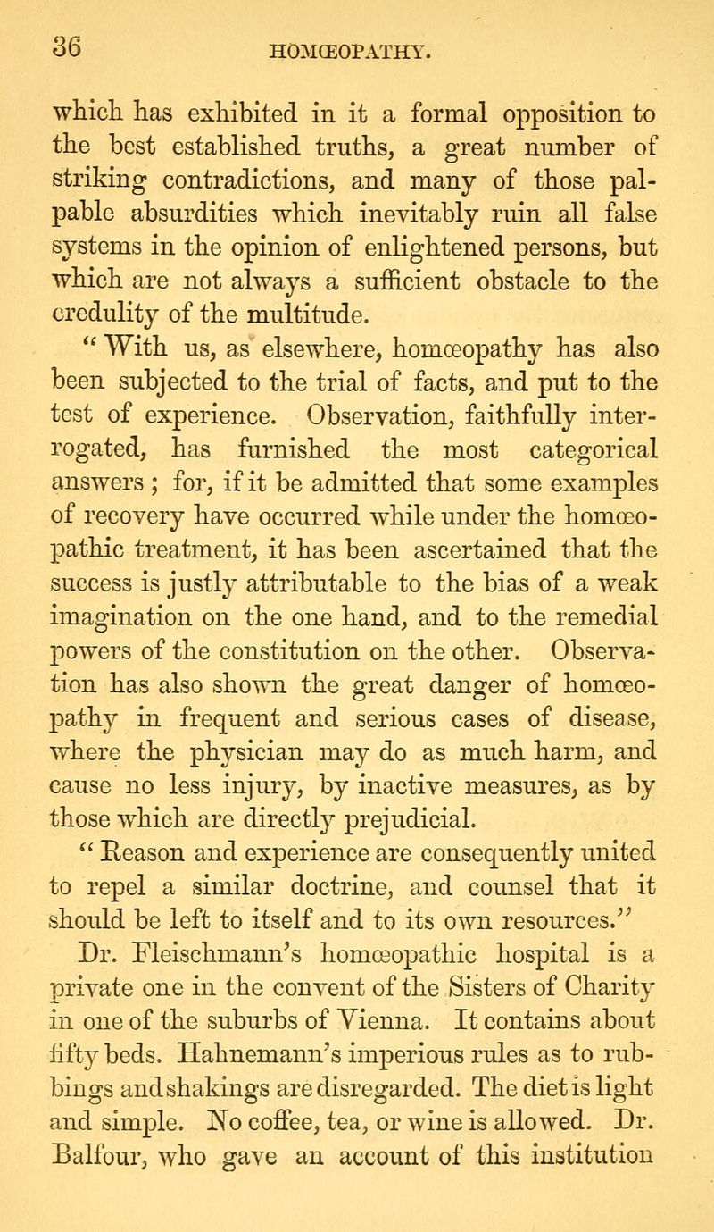 whicli has exhibited in it a formal opposition to the best established truths, a great number of striking contradictions, and many of those pal- pable absurdities which inevitably ruin all false systems in the opinion of enlightened persons, but which are not always a sufficient obstacle to the credulity of the multitude.  With us, as elsewhere, homoeopathy has also been subjected to the trial of facts, and put to the test of experience. Observation, faithfully inter- rogated, has furnished the most categorical answers ; for, if it be admitted that some examples of recovery have occurred while under the homoeo- pathic treatment, it has been ascertained that the success is justly attributable to the bias of a weak imagination on the one hand, and to the remedial powers of the constitution on the other. Observa- tion has also shown the great danger of homoeo- pathy in frequent and serious cases of disease, where the physician may do as much harm, and cause no less injury, by inactive measures, as by those which are directly prejudicial.  Eeason and experience are consequently united to repel a similar doctrine, and counsel that it should be left to itself and to its own resources.^^ Dr. Fleischmann's homoeopathic hospital is a private one in the convent of the Sisters of Charity in one of the suburbs of Vienna. It contains about fifty beds. Hahnemann's imperious rules as to rub- bings andshakings are disregarded. The diet is light and simple. No coffee, tea, or wine is allowed. Dr. Balfour, who gave an account of this institution