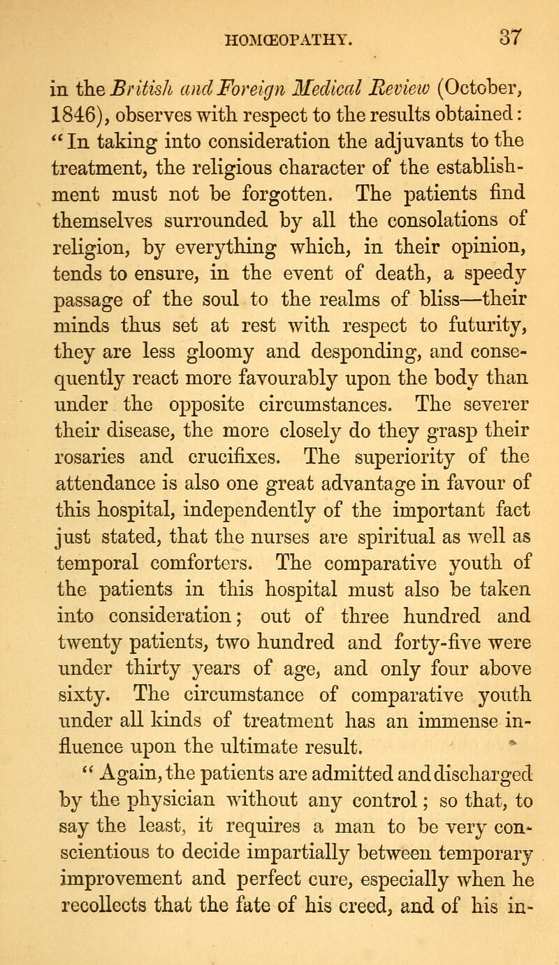 in the British and Foreign Medical Eevieiv (October, 1846), observes with respect to the results obtained:  In taking into consideration the adjuvants to the treatment, the religious character of the establish- ment must not be forgotten. The patients find themselves surrounded by all the consolations of religion, by everything which, in their opinion, tends to ensure, in the event of death, a speedy passage of the soul to the realms of bliss—their minds thus set at rest with respect to futurity, they are less gloomy and desponding, and conse- quently react more favourably upon the body than under the opposite circumstances. The severer their disease, the more closely do they grasp their rosaries and crucifixes. The superiority of the attendance is also one great advantage in favour of this hospital, independently of the important fact just stated, that the nurses are spiritual as well as temporal comforters. The comparative youth of the patients in this hospital must also be taken into consideration; out of three hundred and twenty patients, two hundred and forty-five were under thirty years of age, and only four above sixty. The circumstance of comparative youth under all kinds of treatment has an immense in- fluence upon the ultimate result.  Again, the patients are admitted and discharged by the physician without any control; so that, to say the leasts it requires a man to be very con- scientious to decide impartially between temporary improvement and perfect cure, especially when he recollects that the fate of his creed, and of his in-