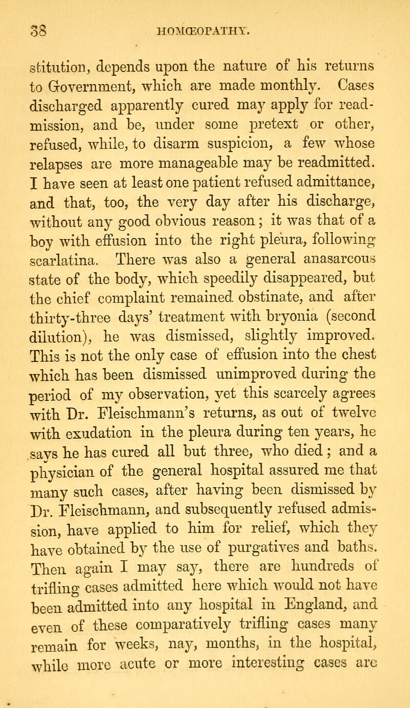 stitution, depends upon tlie nature of his returns to Government, wliicli are made montUy. Cases discliarged apparently cured may apply for read- mission, and be, nnder some pretext or other, refused, while, to disarm suspicion, a few whose relapses are more manageable may be readmitted. I have seen at least one patient refused admittance, and that, too, the very day after his discharge, without any good obvious reason; it was that of a boy with effusion into the right pleura, following scarlatina. There was also a general anasarcons state of the body, which speedily disappeared, but the chief complaint remained obstinate, and after thirty-three days' treatment with bryonia (second dilution), he was dismissed, slightly improved. This is not the only case of effusion into the chest which has been dismissed unimproved during the period of my observation, yet this scarcely agrees with Dr. Fleischmann's returns, as out of twelve with exudation in the pleura during ten years, he .says he has cured all but three, who died; and a physician of the general hospital assured me that many such cases, after having been dismissed by Dr. Fleischmann, and subsequently refused admis- sion, have applied to him for relief, which they have obtained by the use of purgatives and baths. Then again I may say, there are hundreds of trifling cases admitted here which would not have been admitted into any hospital in England, and even of these comparatively trifling cases many remain for weeks, nay, months, in the hospital, while more acute or more interesting cases are