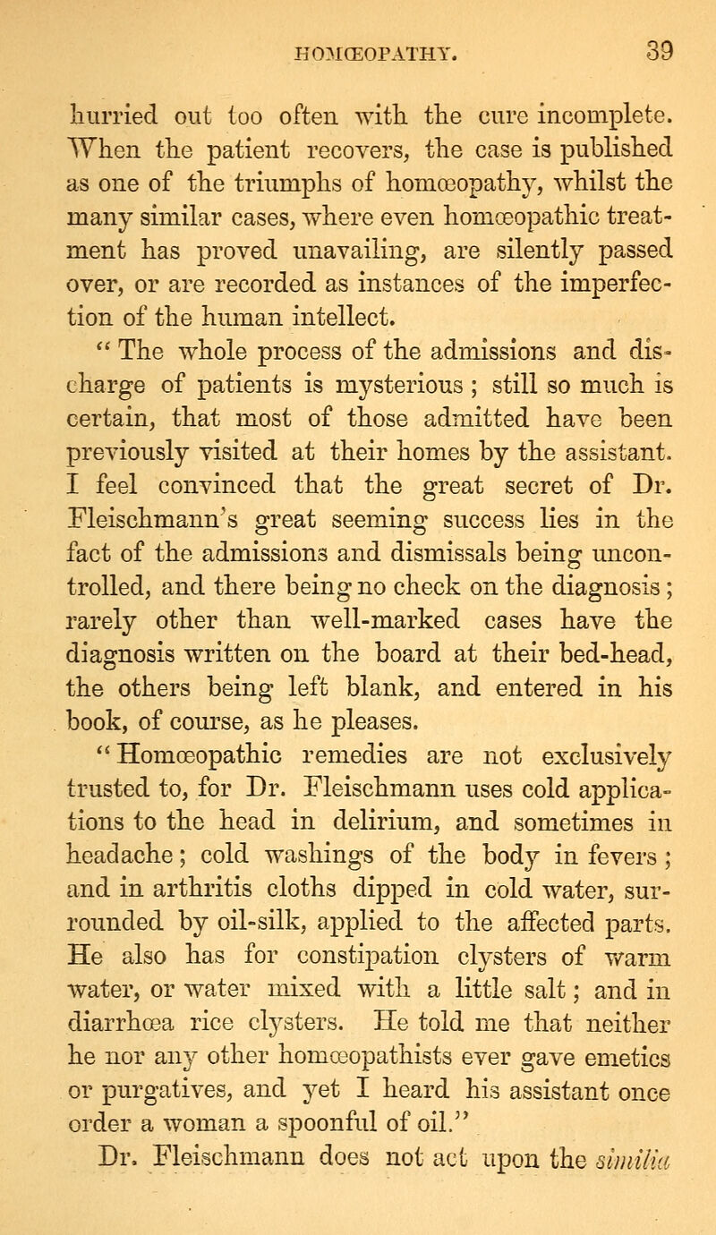 liurriecl out too often with tlie cure incomplete. When the patient recovers, the case is published as one of the triumphs of homceopathy, whilst the many similar cases, where even homceopathic treat- ment has proved unavailing, are silently passed over, or are recorded as instances of the imperfec- tion of the human intellect.  The whole process of the admissions and dis- charge of patients is mysterious ; still so much is certain, that most of those admitted have been previously visited at their homes by the assistant. I feel convinced that the great secret of Dr. Fleischmann's great seeming success lies in the fact of the admissions and dismissals being uncon- trolled, and there being no check on the diagnosis; rarely other than well-marked cases have the diagnosis written on the board at their bed-head, the others being left blank, and entered in his book, of course, as he pleases.  Homoeopathic remedies are not exclusively trusted to, for Dr. Fleischmann uses cold applica- tions to the head in delirium, and sometimes in headache; cold washings of the body in fevers; and in arthritis cloths dipped in cold water, sur- rounded by oil-silk, applied to the affected parts. He also has for constipation clysters of v/arm water, or water mixed with a little salt; and in diarrhoea rice clysters. He told me that neither he nor any other homooopathists ever gave emetics or purgatives, and yet I heard his assistant once order a woman a spoonful of oil. Dr. Fleischmann does not act upon the similia