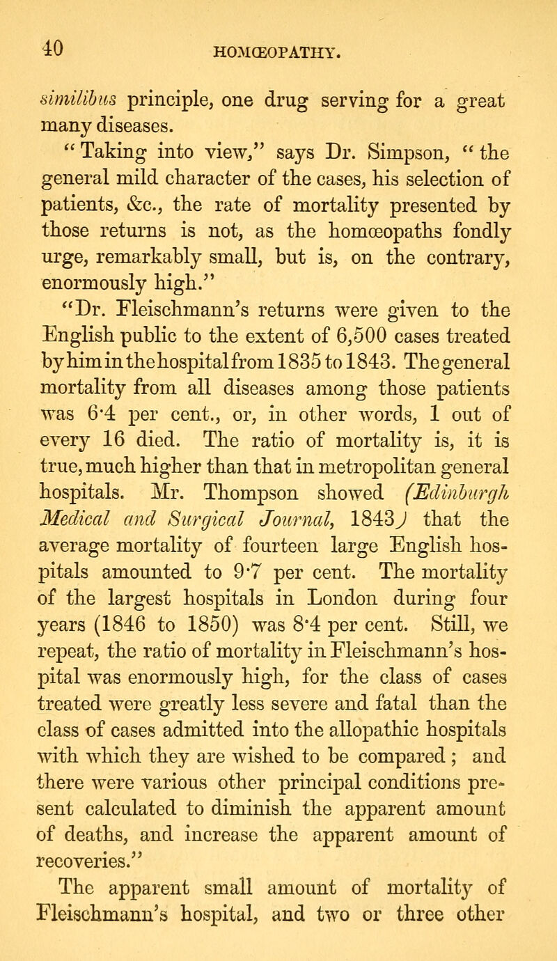 similihus principle, one drug serving for a great many diseases.  Taking into view/' says Dr. Simpson,  the general mild character of the cases, his selection of patients, &c., the rate of mortality presented by those returns is not, as the homoeopaths fondly urge, remarkably small, but is, on the contrary, enormously high. Dr. rieischmann's returns were given to the English public to the extent of 6,500 cases treated by him in the hospital from 1835 to 1843. The general mortality from all diseases among those patients was 6'4 per cent., or, in other words, 1 out of every 16 died. The ratio of mortality is, it is true, much higher than that in metropolitan general hospitals. Mr. Thompson showed (Edinhiirgh Medical and Surgical Journal, 1843J that the average mortality of fourteen large English hos- pitals amounted to 9*7 per cent. The mortality of the largest hospitals in London during four years (1846 to 1850) was 8*4 per cent. Still, we repeat, the ratio of mortality in Fleischmann's hos- pital was enormously high, for the class of cases treated were greatly less severe and fatal than the class of cases admitted into the allopathic hospitals with which they are wished to be compared ; and there were various other principal conditions pre- sent calculated to diminish the apparent amount of deaths, and increase the apparent amount of recoveries. The apparent small amount of mortality of Fleischmann's hospital, and two or three other