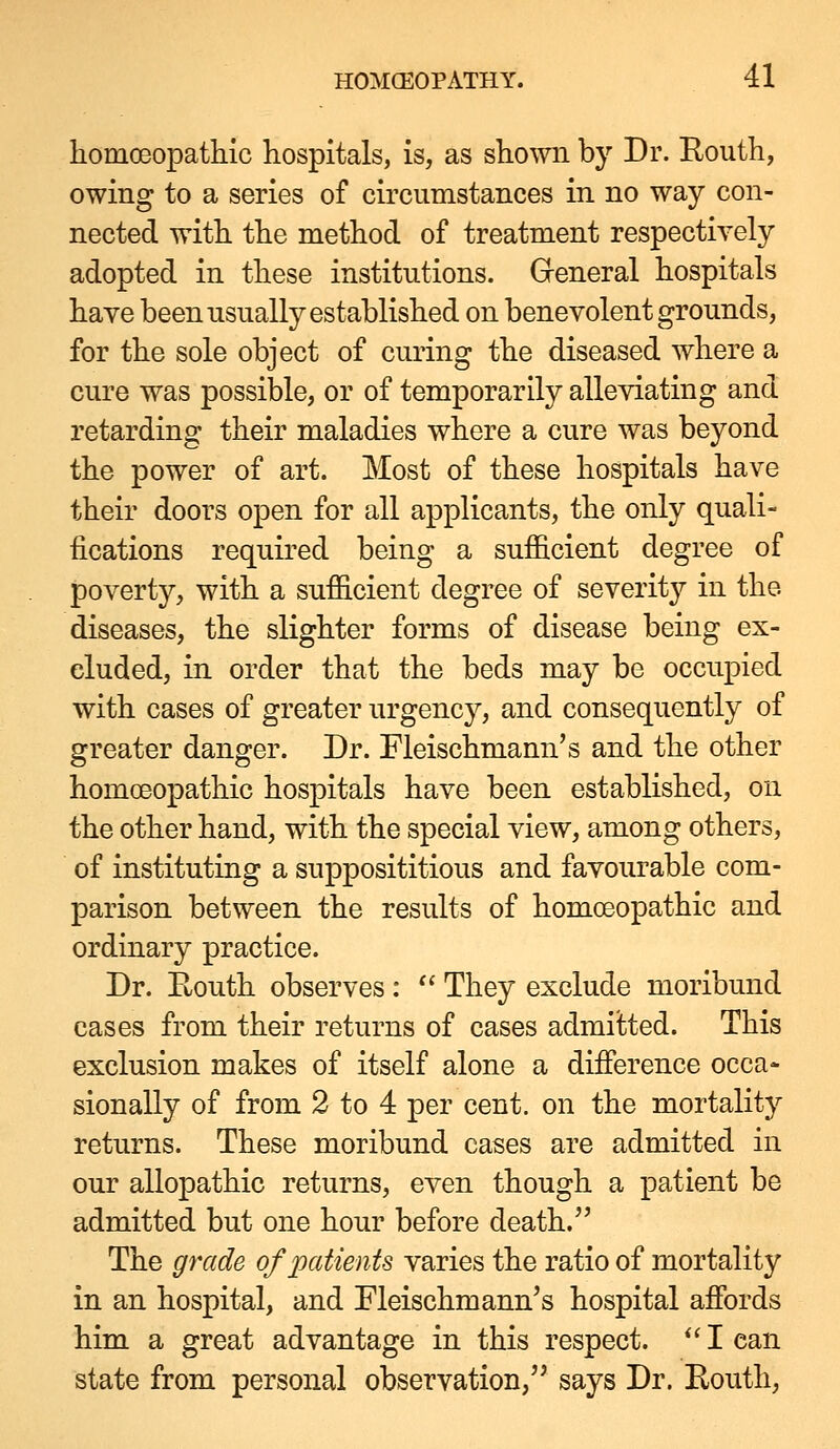 homoeopathic hospitals, is, as shown by Dr. Routh, owing to a series of circumstances in no way con- nected with the method of treatment respectively adopted in these institutions. Greneral hospitals have been usually established on benevolent grounds, for the sole object of curing the diseased where a cure was possible, or of temporarily alleviating and retarding their maladies where a cure was beyond the power of art. Most of these hospitals have their doors open for all applicants, the only quali- fications required being a sufficient degree of poverty, with a sufficient degree of severity in the diseases, the slighter forms of disease being ex- eluded, in order that the beds may be occupied with cases of greater urgency, and consequently of greater danger. Dr. Fleischmann's and the other homoeopathic hospitals have been established, on the other hand, with the special view, among others, of instituting a supposititious and favourable com- parison between the results of homoeopathic and ordinary practice. Dr. Eouth observes :  They exclude moribund cases from their returns of cases admitted. This exclusion makes of itself alone a difference occa- sionally of from 2 to 4 per cent, on the mortality returns. These moribund cases are admitted in our allopathic returns, even though a patient be admitted but one hour before death. The grade of patients varies the ratio of mortality in an hospital, and Fleischmann's hospital affords him a great advantage in this respect.  I can state from personal observation, says Dr. Eouth,