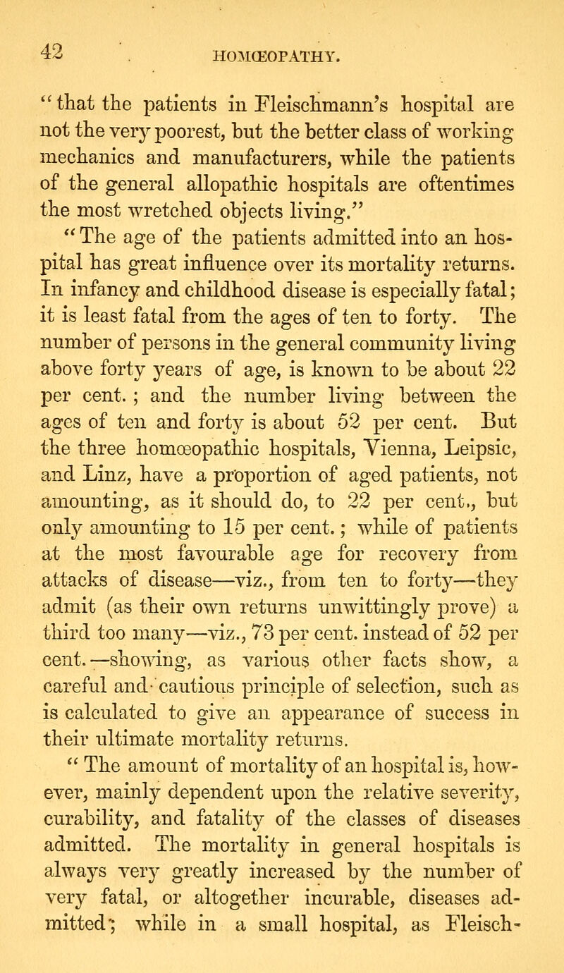  that the patients in Fleischmann's hospital are not the veiy poorest, but the better class of working mechanics and manufacturers, while the patients of the general allopathic hospitals are oftentimes the most wretched objects living.  The age of the patients admitted into an hos- pital has great influence over its mortaUty returns. In infancy and childhood disease is especially fatal; it is least fatal from the ages of ten to forty. The number of persons in the general community living above forty years of age, is known to be about 22 per cent. ; and the number living between the ages of ten and fort}^ is about 52 per cent. But the three homoeopathic hospitals, Vienna, Leipsic, and Linz, have a proportion of aged patients, not amounting, as it should do, to 22 per cent., but onty amounting to 15 per cent.; while of patients at the most favourable age for recovery from attacks of disease—viz., from ten to forty—they admit (as their own returns unwittingly prove) a third too many^—viz., 73 per cent, instead of 52 per cent.—showing, as various other facts show, a careful and- cautious principle of selection, such as is calculated to give an appearance of success in their ultimate mortality returns.  The amount of mortality of an hospital is, how- ever, mainly dependent upon the relative severity, curability, and fatality of the classes of diseases admitted. The mortality in general hospitals is always very greatly increased by the number of very fatal, or altogether incurable, diseases ad- mitted*; while in a small hospital, as Fleisch-