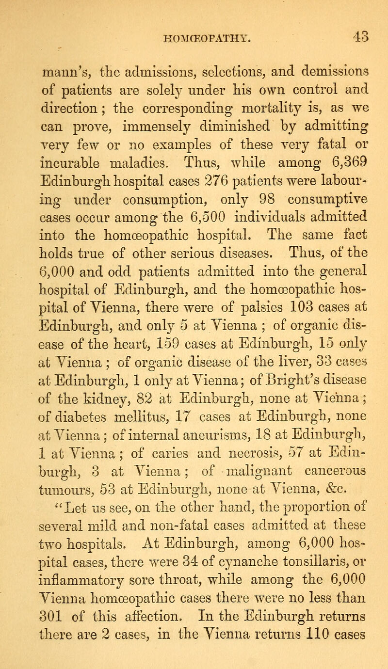 maiin's, the admissions, selections, and demissions of patients are solely under his own control and direction; the corresponding mortality is, as we can prove, immensely diminished by admitting very few or no examples of these yery fatal or incurable maladies. Thus, while among 6,369 Edinburgh hospital cases 276 patients were labour- ing under consumption, only 98 consumptive cases occur among the 6,500 individuals admitted into the homoeopathic hospital. The same fact holds true of other serious diseases. Thus, of the 6,000 and odd patients admitted into the general hospital of Edinburgh, and the homoeopathic hos- pital of Vienna, there were of palsies 103 cases at Edinburgh, and only 5 at Vienna ; of organic dis- ease of the heart, 159 cases at Edinburgh, 15 only at Vienna ; of organic disease of the liver, 33 cases at Edinburgh, 1 only at Vienna; of Bright's disease of the kidney, 82 at Edinburgh, none at Vienna; of diabetes mellitus, 17 cases at Edinburgh, none at Vienna; of internal aneurisms, 18 at Edinburgh, 1 at Vienna; of caries and necrosis, 57 at Edin- burgh, 3 at Vienna; of malignant cancerous tumours, 53 at Edinburgh, none at Vienna, &c. Let us see, on the other hand, the proportion of several mild and non-fatal cases admitted at these two hospitals. At Edinburgh, among 6,000 hos- j)ital cases, there were 34 of cynanche tonsillaris, or inflammatory sore throat, while among the 6,000 Vienna homoeopathic cases there were no less than 301 of this affection. In the Edinburgh returns there are 2 cases, in the Vienna returns 110 cases