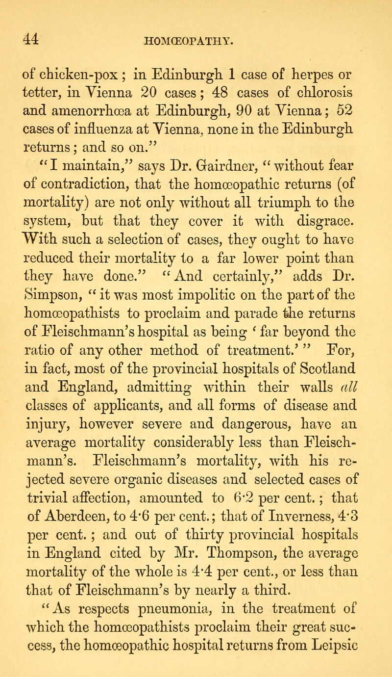 of chicken-pox ; in Edinburgh 1 case of herpes or tetter, in Yienna 20 cases; 48 cases of chlorosis and amenorrhoea at Edinburgh, 90 at Yienna; 52 cases of influenza at Yienna, none in the Edinburgh returns; and so on. I maintain/' says Dr. Grairdner, without fear of contradiction, that the homoeopathic returns (of mortality) are not only without all triumph, to the system, but that they cover it with disgrace. With such a selection of cases, they ought to have reduced their mortality to a far lower point than they have done. And certainly, adds Dr. Simpson,  it was most impolitic on the part of the homoeopathists to proclaim and parade l^e returns of Fleischmann's hospital as being ' far beyond the ratio of any other method of treatment.'  For, in fact, most of the provincial hospitals of Scotland and England, admitting within their walls all classes of applicants, and all forms of disease and injury, however severe and dangerous, have an average mortality considerably less than Eleisch- mann's. Eleischmann's mortality, with his re- jected severe organic diseases and selected cases of trivial afiection, amounted to 6*2 per cent.; that of Aberdeen, to 4*6 per cent.; that of Inverness, 4*3 per cent.; and out of thirty provincial hospitals in England cited by Mr. Thompson, the average mortality of the whole is 4'4 per cent., or less than that of Fleischmann's by nearly a third. As respects pneumonia, in the treatment of which the homoeopathists proclaim their great suc- cess, the homoeopathic hospital returns from Leipsic
