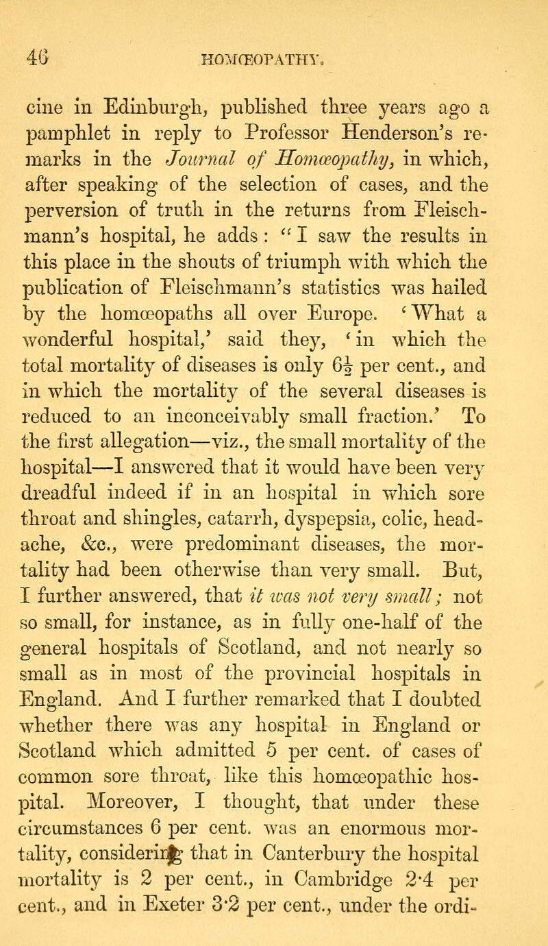 4(> KO:\ICEOPATHYo cine in Edinbiirgli, pubKslied three years ago a pamphlet in reply to Professor Henderson's re- marks in the Journal of Homoeojmthy, in which, after speaking of the selection of cases, and the perversion of truth in the returns from Fleisch- mann's hospital, he adds : ''I saw the results in this place in the shouts of triumph with which the publication of Fleischmann's statistics was hailed by the homoeopaths all over Europe. 'What a Y/onderful hospital,' said they, 'in which the total mortality of diseases is only 6J per cent., and in which the mortality of the several diseases is reduced to an inconceivably small fraction.' To the first allegation—viz., the small mortality of the hospital—I answered that it would have been very dreadful indeed if in an hospital in which sore throat and shingles, catarrh, dyspepsia, colic, head- ache, &c., were predominant diseases, the mor- tality had been otherwise than very small. But, I further answered, that it ivas not very small; not so small, for instance, as in fully one-half of the general hospitals of Scotland, and not nearly so small as in most of the provincial hospitals in England. And I further remarked that I doubted whether there was any hospital in England or Scotland which admitted 5 per cent, of cases of common sore throat, like this homoeopathic hos- pital. Moreover, I thought, that under these circumstances 6 per cent, was an enormous mor- tality, considerirj^ that in Canterbiuy the hospital mortality is 2 per cent., in Cambridge 2'4 per cent., and in Exeter 3*2 per cent., under the ordi-