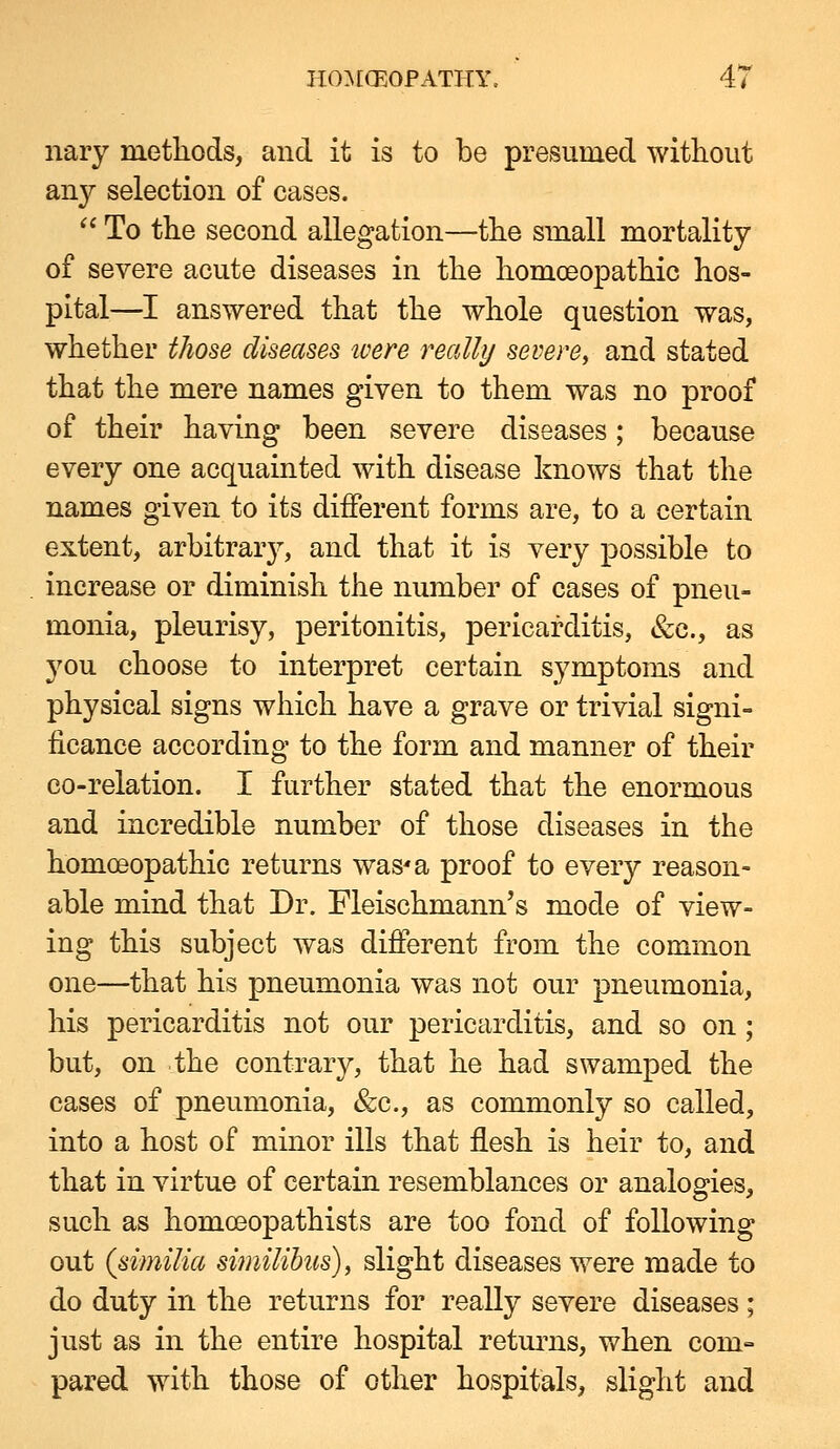 nary metliods, and it is to be presumed without any selection of cases.  To tlie second allegation—the small mortality of severe acute diseases in the homoeopathic hos- pital—I answered that the whole question was, whether those diseases ivere really severe, and stated that the mere names given to them was no proof of their having been severe diseases; because every one acquainted with disease knows that the names given to its different forms are, to a certain extent, arbitrarj% and that it is very possible to increase or diminish the number of cases of pneu- monia, pleurisy, peritonitis, pericarditis, &c., as you choose to interpret certain symptoms and physical signs which have a grave or trivial signi- ficance according to the form and manner of their co-relation. I further stated that the enormous and incredible number of those diseases in the homoeopathic returns was'a proof to every reason- able mind that Dr. Fleischmann's mode of view- ing this subject was different from the common one—that his pneumonia was not our pneumonia, his pericarditis not our pericarditis, and so on ; but, on the contrary, that he had swamped the cases of pneumonia, &c., as commonly so called, into a host of minor ills that flesh is heir to, and that in virtue of certain resemblances or analogies, such as homoeopathists are too fond of following out (similia similihus), slight diseases were made to do duty in the returns for really severe diseases ; just as in the entire hospital returns, when com° pared with those of other hospitals, slight and