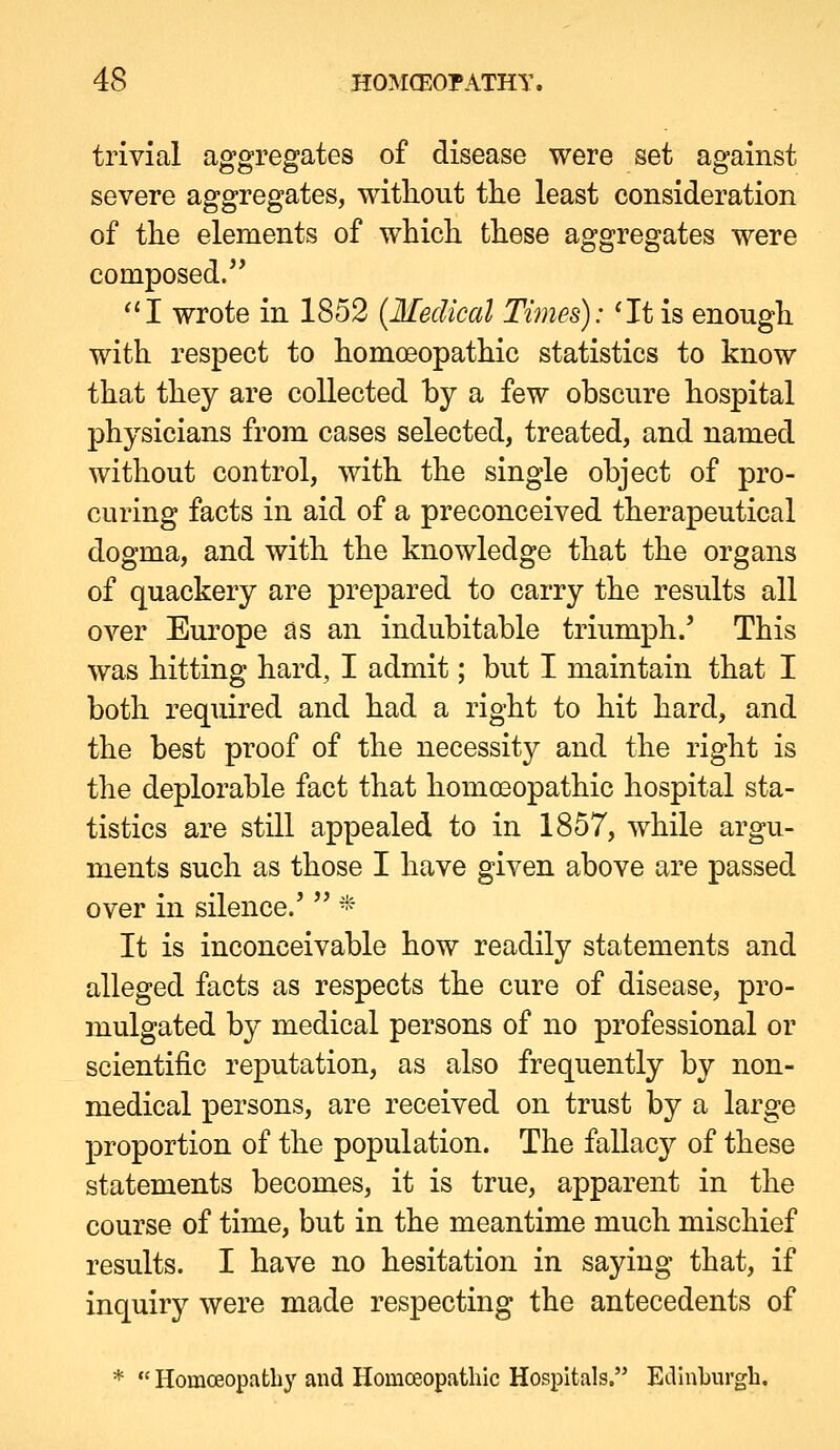 trivial aggregates of disease were set against severe aggregates, witlioiit the least consideration of the elements of which these aggregates were composed. ^'I wrote in 1852 {Medical Times): 'It is enough with respect to homoeopathic statistics to know that they are collected by a few obscure hospital physicians from cases selected, treated, and named without control, with the single object of pro- curing facts in aid of a preconceived therapeutical dogma, and with the knowledge that the organs of quackery are prepared to carry the results all over Europe as an indubitable triumph.' This was hitting hard, I admit; but I maintain that I both required and had a right to hit hard, and the best proof of the necessity and the right is the deplorable fact that homoeopathic hospital sta- tistics are still appealed to in 1857, while argu- ments such as those I have given above are passed over in silence.'  * It is inconceivable how readily statements and alleged facts as respects the cure of disease, pro- mulgated by medical persons of no professional or scientific reputation, as also frequently by non- medical persons, are received on trust by a large proportion of the population. The fallacy of these statements becomes, it is true, apparent in the course of time, but in the meantime much mischief results. I have no hesitation in saying that, if inquiry were made respecting the antecedents of * •' Homoeopathy and Homceopathic Hospitals. Eellnburgb.