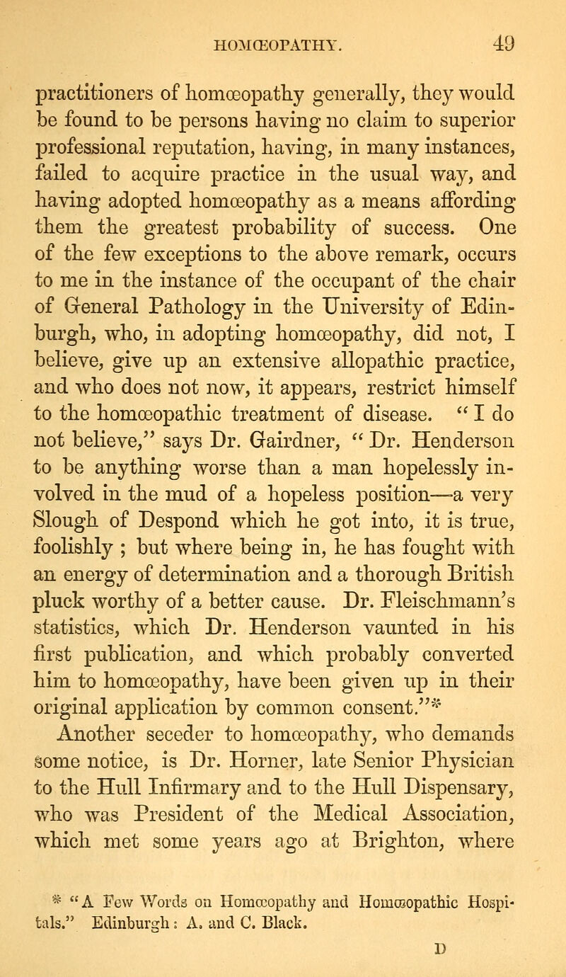 practitioners of homoeopatliy generally, they would be found to be persons having no claim to superior professional reputation, having, in many instances, failed to acquire practice in the usual way, and having adopted homoeopathy as a means affording them the greatest probability of success. One of the few exceptions to the above remark, occurs to me in the instance of the occupant of the chair of Greneral Pathology in the University of Edin- burgh, who, in adopting homceopathy, did not, I believe, give up an extensive allopathic practice, and who does not now, it appears, restrict himself to the homoeopathic treatment of disease.  I do not believe, says Dr. Gairdner,  Dr. Henderson to be anything worse than a man hopelessly in- volved in the mud of a hopeless position—-a very Slough of Despond which he got into, it is true, foolishly ; but where being in, he has fought with an energy of determination and a thorough British pluck worthy of a better cause. Dr. Fleischmann's statistics, which Dr. Henderson vaunted in his first publication, and which probably converted him to homceopathy, have been given up in their original application by common consent.'^^' Another seceder to homoeopathy, who demands some notice, is Dr. Horner, late Senior Physician to the Hull Infirmary and to the Hull Dispensary, who was President of the Medical Association, which met some years ago at Brighton, where * A Few V/oi'ds on Homceopathy and Homcoopathic Hospi- tals. Edinburs-li: A. and C. Black.